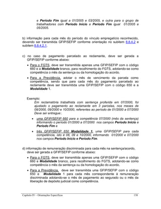 Capítulo IV – Orientações Específicas 138
e Período Fim igual a 01/2005 e 03/2005, e outra para o grupo de
trabalhadores com Período Início e Período Fim igual 01/2005 e
05/2005.
b) informação para cada mês do período do vínculo empregatício reconhecido,
devendo ser transmitida GFIP/SEFIP conforme orientação no subitem 8.8.4.2 e
subitem 8.8.4.2.1.
c) no caso de pagamento parcelado ao reclamante, deve ser gerada a
GFIP/SEFIP conforme abaixo:
 Para o FGTS, deve ser transmitida apenas uma GFIP/SEFIP com o código
660 e a Modalidade branco, para recolhimento do FGTS, adotando-se como
competência o mês da sentença ou da homologação do acordo.
 Para a Previdência, adotar o mês de vencimento da parcela como
competência, sendo que para cada mês do pagamento parcelado ao
reclamante deve ser transmitida uma GFIP/SEFIP com o código 650 e a
Modalidade 1.
Exemplo:
Em reclamatória trabalhista com sentença proferida em 07/2000, foi
ajustado o pagamento ao reclamante em 3 parcelas, nos meses de
08/2000, 09/2000 e 10/2000, referentes ao período de 01/2000 a 07/2000
Deve ser entregue:.
 uma GFIP/SEFIP 660 para a competência 07/2000 (mês da sentença)
informando o período 01/2000 a 07/2000 nos campos Período Início e
Período Fim e
 três GFIP/SEFIP 650 Modalidade 1, uma GFIP/SEFIP para cada
competência, isto é 08, 09 e 10/2000, informando 01/2000 e 07/2000
nos campos Período Início e Período Fim.
d) informação de remuneração discriminada para cada mês na sentença/acordo,
deve ser gerada a GFIP/SEFIP conforme abaixo:
 Para o FGTS, deve ser transmitida apenas uma GFIP/SEFIP com o código
660 e Modalidade branco, para recolhimento do FGTS, adotando-se como
competência o mês da sentença ou da homologação do acordo.
 Para a Previdência, deve ser transmitida uma GFIP/SEFIP com o código
650 e Modalidade 1 para cada mês correspondente à remuneração
discriminada adotando-se o mês de pagamento ao segurado ou o mês da
liberação de depósito judicial como competência.
 