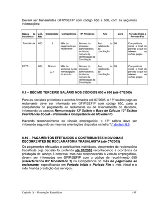 Capítulo IV – Orientações Específicas 143
Devem ser transmitidas GFIP/SEFIP com código 650 e 660, com as seguintes
informações:
Bases de
Incidência
Cód.
Rec
Modalidade Competência Nº Processo Ano Vara Período Início e
Período Fim
Previdência 650 1 Mês do
pagamento ao
reclamante
Número do
processo
administrativo,
da Ata ou
número de
identificação da
Conciliação
Ano da
celebração
da
conciliação
08 Competência
inicial e final do
período a que se
referem as
verbas pagas
FGTS 660 Branco
ou 1
Mês da
sentença ou da
homologação
do acordo
Número do
processo
administrativo,
da Ata ou
número de
identificação da
Conciliação
Ano da
celebração
da
conciliação
08 Competência
inicial e final do
período a que se
referem as
verbas pagas
8.9 – DÉCIMO TERCEIRO SALÁRIO NOS CÓDIGOS 650 e 660 (até 07/2005)
Para as decisões proferidas e acordos firmados até 07/2005, o 13º salário pago ao
reclamante deve ser informado em GFIP/SEFIP com código 650, para a
competência do pagamento ao reclamante ou do levantamento do depósito,
informando os campos Remuneração 13º Salário e Base de Cálculo 13° Salário
Previdência Social – Referente à Competência do Movimento.
Havendo reconhecimento de vínculo empregatício, o 13º salário deve ser
informado seguindo as mesmas orientações dispostas na letra “b” do item 8.6 .
8.10 – PAGAMENTOS EFETUADOS A CONTRIBUINTES INDIVIDUAIS
DECORRENTES DE RECLAMATÓRIA TRABALHISTA (até 07/2005)
Os pagamentos efetuados a contribuintes individuais, decorrentes de reclamatória
trabalhista cuja decisão foi proferida até 07/2005 reconhecendo a ocorrência da
prestação de serviço à empresa, mas não reconhecendo o vínculo empregatício,
devem ser informados em GFIP/SEFIP com o código de recolhimento 650
(Característica 03/ Modalidade 1) na Competência do mês do pagamento ao
reclamante, especificando em Período Início e Período Fim o mês inicial e o
mês final da prestação dos serviços.
 