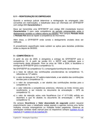 Capítulo IV – Orientações Específicas 144
8.11 – REINTEGRAÇÃO DE EMPREGADO
Quando a sentença judicial determinar a reintegração do empregado (não
convertida em indenização), o trabalhador deve ser informado em GFIP/SEFIP
com código 650 Característica 3.
Deve ser transmitida uma GFIP/SEFIP com código 650 (modalidade branco)
Característica 3 para cada competência do período compreendido entre o
desligamento anulado e o efetivo retorno ao trabalho. Nos campos Período Início
e Período Fim deve-se repetir a competência do movimento.
Além disso, a GFIP/SEFIP onde consta o desligamento anulado deve ser
retificada.
O procedimento especificado neste subitem se aplica para decisões proferidas
antes ou depois de 08/2005.
9 – COMPETÊNCIA 13
A partir do ano de 2005, é obrigatória a entrega de GFIP/SEFIP para a
competência 13. A partir da versão 8.0, o SEFIP está habilitado para o
cumprimento desta obrigação. Para os anos de 1999 a 2004, é facultativa a
entrega de GFIP/SEFIP para a competência 13.
Na GFIP/SEFIP da competência 13, o empregador/contribuinte deve informar:
a) a base de cálculo das contribuições previdenciárias da competência 13,
referentes ao 13º salário;
b) o valor da dedução do 13º salário-maternidade, a ser abatido das contribuições
devidas para a competência 13;
c) o valor da compensação, a ser abatido das contribuições devidas para a
competência 13;
d) o valor referente a competências anteriores, inferiores ao limite mínimo para
recolhimento, a ser incluído no documento de arrecadação – GPS da
competência 13;
e) o valor da retenção sobre nota fiscal/fatura (Lei nº 9.711/98) sofrida em
dezembro e que foi abatido no documento de arrecadação – GPS da
competência 13.
Os campos Ocorrência e Valor descontado do segurado podem requerer
preenchimento caso o trabalhador esteja exposto a agentes nocivos e/ou tenha
múltiplos vínculos empregatícios ou múltiplas fontes pagadoras. Observar as
orientações contidas neste manual para os respectivos campos (subitem 4.8 do
Capítulo II e subitem 4.6 do Capítulo III).
 
