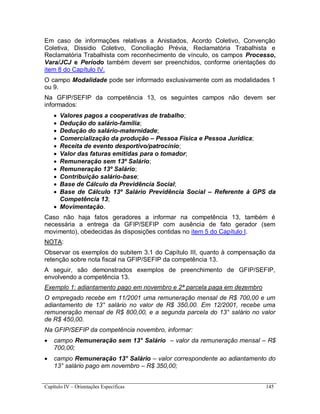 Capítulo IV – Orientações Específicas 145
Em caso de informações relativas a Anistiados, Acordo Coletivo, Convenção
Coletiva, Dissidio Coletivo, Conciliação Prévia, Reclamatória Trabalhista e
Reclamatória Trabalhista com reconhecimento de vínculo, os campos Processo,
Vara/JCJ e Período também devem ser preenchidos, conforme orientações do
item 8 do Capítulo IV.
O campo Modalidade pode ser informado exclusivamente com as modalidades 1
ou 9.
Na GFIP/SEFIP da competência 13, os seguintes campos não devem ser
informados:
 Valores pagos a cooperativas de trabalho;
 Dedução do salário-família;
 Dedução do salário-maternidade;
 Comercialização da produção – Pessoa Física e Pessoa Jurídica;
 Receita de evento desportivo/patrocínio;
 Valor das faturas emitidas para o tomador;
 Remuneração sem 13º Salário;
 Remuneração 13º Salário;
 Contribuição salário-base;
 Base de Cálculo da Previdência Social;
 Base de Cálculo 13º Salário Previdência Social – Referente à GPS da
Competência 13;
 Movimentação.
Caso não haja fatos geradores a informar na competência 13, também é
necessária a entrega da GFIP/SEFIP com ausência de fato gerador (sem
movimento), obedecidas às disposições contidas no item 5 do Capítulo I.
NOTA:
Observar os exemplos do subitem 3.1 do Capítulo III, quanto à compensação da
retenção sobre nota fiscal na GFIP/SEFIP da competência 13.
A seguir, são demonstrados exemplos de preenchimento de GFIP/SEFIP,
envolvendo a competência 13.
Exemplo 1: adiantamento pago em novembro e 2ª parcela paga em dezembro
O empregado recebe em 11/2001 uma remuneração mensal de R$ 700,00 e um
adiantamento de 13° salário no valor de R$ 350,00. Em 12/2001, recebe uma
remuneração mensal de R$ 800,00, e a segunda parcela do 13° salário no valor
de R$ 450,00.
Na GFIP/SEFIP da competência novembro, informar:
 campo Remuneração sem 13° Salário – valor da remuneração mensal – R$
700,00;
 campo Remuneração 13° Salário – valor correspondente ao adiantamento do
13° salário pago em novembro – R$ 350,00;
 
