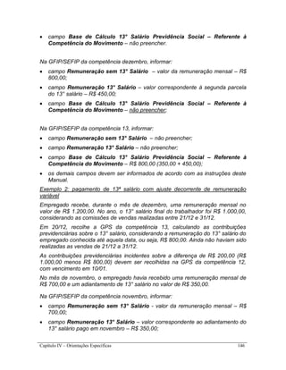 Capítulo IV – Orientações Específicas 146
 campo Base de Cálculo 13° Salário Previdência Social – Referente à
Competência do Movimento – não preencher.
Na GFIP/SEFIP da competência dezembro, informar:
 campo Remuneração sem 13° Salário – valor da remuneração mensal – R$
800,00;
 campo Remuneração 13° Salário – valor correspondente à segunda parcela
do 13° salário – R$ 450,00;
 campo Base de Cálculo 13° Salário Previdência Social – Referente à
Competência do Movimento – não preencher;
Na GFIP/SEFIP da competência 13, informar:
 campo Remuneração sem 13° Salário – não preencher;
 campo Remuneração 13° Salário – não preencher;
 campo Base de Cálculo 13° Salário Previdência Social – Referente à
Competência do Movimento – R$ 800,00 (350,00 + 450,00);
 os demais campos devem ser informados de acordo com as instruções deste
Manual.
Exemplo 2: pagamento de 13ª salário com ajuste decorrente de remuneração
variável
Empregado recebe, durante o mês de dezembro, uma remuneração mensal no
valor de R$ 1.200,00. No ano, o 13° salário final do trabalhador foi R$ 1.000,00,
considerando as comissões de vendas realizadas entre 21/12 e 31/12.
Em 20/12, recolhe a GPS da competência 13, calculando as contribuições
previdenciárias sobre o 13° salário, considerando a remuneração do 13° salário do
empregado conhecida até aquela data, ou seja, R$ 800,00. Ainda não haviam sido
realizadas as vendas de 21/12 a 31/12.
As contribuições previdenciárias incidentes sobre a diferença de R$ 200,00 (R$
1.000,00 menos R$ 800,00) devem ser recolhidas na GPS da competência 12,
com vencimento em 10/01.
No mês de novembro, o empregado havia recebido uma remuneração mensal de
R$ 700,00 e um adiantamento de 13° salário no valor de R$ 350,00.
Na GFIP/SEFIP da competência novembro, informar:
 campo Remuneração sem 13° Salário - valor da remuneração mensal – R$
700,00;
 campo Remuneração 13° Salário – valor correspondente ao adiantamento do
13° salário pago em novembro – R$ 350,00;
 
