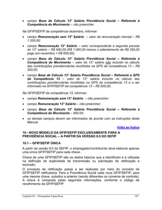 Capítulo IV – Orientações Específicas 147
 campo Base de Cálculo 13° Salário Previdência Social – Referente à
Competência do Movimento – não preencher.
Na GFIP/SEFIP da competência dezembro, informar:
 campo Remuneração sem 13° Salário – valor da remuneração mensal – R$
1.200,00;
 campo Remuneração 13° Salário – valor correspondente à segunda parcela
do 13° salário – R$ 650,00 (R$ 1.000,00 menos o adiantamento de R$ 350,00
pago em novembro = R$ 650,00);
 campo Base de Cálculo 13° Salário Previdência Social – Referente à
Competência do Movimento – valor do 13° salário não incluído no cálculo
das contribuições previdenciárias recolhidas na GPS da competência 13 – R$
200,00;
 campo Base de Cálculo 13° Salário Previdência Social – Referente à GPS
da Competência 13 – valor do 13° salário incluído no cálculo das
contribuições previdenciárias recolhidas na GPS da competência 13 e a ser
informado na GFIP/SEFIP da competência 13 – R$ 800,00;
Na GFIP/SEFIP da competência 13, informar:
 campo Remuneração sem 13° Salário – não preencher;
 campo Remuneração 13° Salário – não preencher;
 campo Base de Cálculo 13° Salário Previdência Social – Referente à
Competência do Movimento – 800,00;
 os demais campos devem ser informados de acordo com as instruções deste
Manual.
Volta ao Índice
10 - NOVO MODELO DA GFIP/SEFIP EXCLUSIVAMENTE PARA A
PREVIDÊNCIA SOCIAL – A PARTIR DA VERSÃO 8.0 DO SEFIP
10.1 – GFIP/SEFIP ÚNICA
A partir da versão 8.0 do SEFIP, o empregador/contribuinte deve elaborar apenas
uma única GFIP/SEFIP para cada chave.
Chave de uma GFIP/SEFIP são os dados básicos que a identificam e é utilizada
na definição de duplicidade de transmissão ou solicitação de retificação e
exclusão.
O processo de retificação passa a ser realizado por meio do conceito de
GFIP/SEFIP retificadora. Para a Previdência Social cada nova GFIP/SEFIP, para
uma mesma chave, substitui a anterior (sendo diferentes os números de controle).
A chave é composta pelas seguintes informações, conforme o código de
recolhimento da GFIP/SEFIP:
 