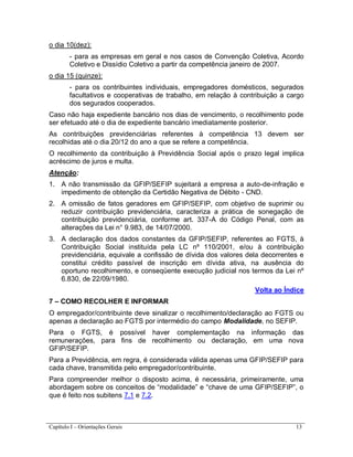 Capítulo I – Orientações Gerais 13
o dia 10(dez):
- para as empresas em geral e nos casos de Convenção Coletiva, Acordo
Coletivo e Dissídio Coletivo a partir da competência janeiro de 2007.
o dia 15 (quinze):
- para os contribuintes individuais, empregadores domésticos, segurados
facultativos e cooperativas de trabalho, em relação à contribuição a cargo
dos segurados cooperados.
Caso não haja expediente bancário nos dias de vencimento, o recolhimento pode
ser efetuado até o dia de expediente bancário imediatamente posterior.
As contribuições previdenciárias referentes à competência 13 devem ser
recolhidas até o dia 20/12 do ano a que se refere a competência.
O recolhimento da contribuição à Previdência Social após o prazo legal implica
acréscimo de juros e multa.
Atenção:
1. A não transmissão da GFIP/SEFIP sujeitará a empresa a auto-de-infração e
impedimento de obtenção da Certidão Negativa de Débito - CND.
2. A omissão de fatos geradores em GFIP/SEFIP, com objetivo de suprimir ou
reduzir contribuição previdenciária, caracteriza a prática de sonegação de
contribuição previdenciária, conforme art. 337-A do Código Penal, com as
alterações da Lei n° 9.983, de 14/07/2000.
3. A declaração dos dados constantes da GFIP/SEFIP, referentes ao FGTS, à
Contribuição Social instituída pela LC nº 110/2001, e/ou à contribuição
previdenciária, equivale a confissão de dívida dos valores dela decorrentes e
constitui crédito passível de inscrição em dívida ativa, na ausência do
oportuno recolhimento, e conseqüente execução judicial nos termos da Lei nº
6.830, de 22/09/1980.
Volta ao Índice
7 – COMO RECOLHER E INFORMAR
O empregador/contribuinte deve sinalizar o recolhimento/declaração ao FGTS ou
apenas a declaração ao FGTS por intermédio do campo Modalidade, no SEFIP.
Para o FGTS, é possível haver complementação na informação das
remunerações, para fins de recolhimento ou declaração, em uma nova
GFIP/SEFIP.
Para a Previdência, em regra, é considerada válida apenas uma GFIP/SEFIP para
cada chave, transmitida pelo empregador/contribuinte.
Para compreender melhor o disposto acima, é necessária, primeiramente, uma
abordagem sobre os conceitos de “modalidade” e “chave de uma GFIP/SEFIP”, o
que é feito nos subitens 7.1 e 7.2.
 