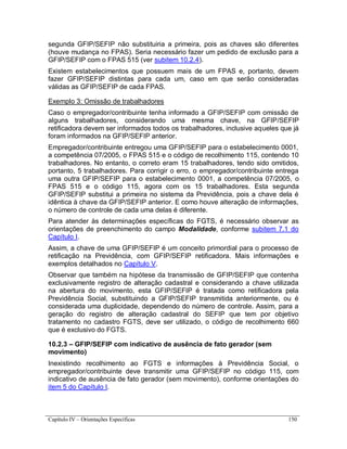 Capítulo IV – Orientações Específicas 150
segunda GFIP/SEFIP não substituiria a primeira, pois as chaves são diferentes
(houve mudança no FPAS). Seria necessário fazer um pedido de exclusão para a
GFIP/SEFIP com o FPAS 515 (ver subitem 10.2.4).
Existem estabelecimentos que possuem mais de um FPAS e, portanto, devem
fazer GFIP/SEFIP distintas para cada um, caso em que serão consideradas
válidas as GFIP/SEFIP de cada FPAS.
Exemplo 3: Omissão de trabalhadores
Caso o empregador/contribuinte tenha informado a GFIP/SEFIP com omissão de
alguns trabalhadores, considerando uma mesma chave, na GFIP/SEFIP
retificadora devem ser informados todos os trabalhadores, inclusive aqueles que já
foram informados na GFIP/SEFIP anterior.
Empregador/contribuinte entregou uma GFIP/SEFIP para o estabelecimento 0001,
a competência 07/2005, o FPAS 515 e o código de recolhimento 115, contendo 10
trabalhadores. No entanto, o correto eram 15 trabalhadores, tendo sido omitidos,
portanto, 5 trabalhadores. Para corrigir o erro, o empregador/contribuinte entrega
uma outra GFIP/SEFIP para o estabelecimento 0001, a competência 07/2005, o
FPAS 515 e o código 115, agora com os 15 trabalhadores. Esta segunda
GFIP/SEFIP substitui a primeira no sistema da Previdência, pois a chave dela é
idêntica à chave da GFIP/SEFIP anterior. E como houve alteração de informações,
o número de controle de cada uma delas é diferente.
Para atender às determinações específicas do FGTS, é necessário observar as
orientações de preenchimento do campo Modalidade, conforme subitem 7.1 do
Capítulo I.
Assim, a chave de uma GFIP/SEFIP é um conceito primordial para o processo de
retificação na Previdência, com GFIP/SEFIP retificadora. Mais informações e
exemplos detalhados no Capítulo V.
Observar que também na hipótese da transmissão de GFIP/SEFIP que contenha
exclusivamente registro de alteração cadastral e considerando a chave utilizada
na abertura do movimento, esta GFIP/SEFIP é tratada como retificadora pela
Previdência Social, substituindo a GFIP/SEFIP transmitida anteriormente, ou é
considerada uma duplicidade, dependendo do número de controle. Assim, para a
geração do registro de alteração cadastral do SEFIP que tem por objetivo
tratamento no cadastro FGTS, deve ser utilizado, o código de recolhimento 660
que é exclusivo do FGTS.
10.2.3 – GFIP/SEFIP com indicativo de ausência de fato gerador (sem
movimento)
Inexistindo recolhimento ao FGTS e informações à Previdência Social, o
empregador/contribuinte deve transmitir uma GFIP/SEFIP no código 115, com
indicativo de ausência de fato gerador (sem movimento), conforme orientações do
item 5 do Capítulo I.
 
