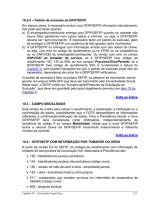 Capítulo IV – Orientações Específicas 151
10.2.4 – Pedido de exclusão de GFIP/SEFIP
Em alguns casos, é necessário excluir uma GFIP/SEFIP informada indevidamente.
Isto pode acontecer quando:
a) O empregador/contribuinte entrega uma GFIP/SEFIP quando na verdade não
houve fatos geradores nem outros dados a informar, ou seja, a GFIP/SEFIP
deveria ser “sem movimento”. É necessário fazer um pedido de exclusão, além
de entregar a GFIP/SEFIP com ausência de fato gerador (sem movimento).
b) A GFIP/SEFIP foi entregue com informação errada num dos dados da chave,
ou seja, com erro no código de recolhimento ou no FPAS ou na competência
ou no CNPJ/CEI do empregador/contribuinte. Ou ainda, com erro no campo
CNPJ/CEI do tomador de serviço, se a GFIP/SEFIP tiver código de
recolhimento 130, 135 ou 608, ou nos campos Processo/Vara/Período, se a
GFIP/SEFIP tiver código de recolhimento 650. É fundamental a leitura do
Capítulo V, pois existem situações em que o pedido de exclusão pode não ser
necessário, dependendo de como for a GFIP/SEFIP retificadora.
O pedido de exclusão é feito no próprio SEFIP, na abertura do movimento, sendo
gerado um arquivo NRA.SFP que deve ser transmitido pelo Conectividade Social.
Neste caso, o SEFIP emite um “Comprovante/Protocolo de Solicitação de
Exclusão”, que deve ser guardado pelo prazo legalmente previsto (ver item 13 do
Capítulo I).
Volta ao Índice
10.3 – CAMPO MODALIDADE
Este campo foi criado para indicar o recolhimento, a declaração, a retificação ou a
confirmação de dados, possibilitando que o FGTS desconsidere as informações
referentes à confirmação/retificação de dados. Para a Previdência Social, a nova
GFIP/SEFIP será considerada como retificadora, independentemente da
existência do código 9 no campo Modalidade, desde que a nova GFIP/SEFIP
tenha a mesma chave da GFIP/SEFIP transmitida anteriormente e diferente
número de controle.
Volta ao Índice
10.4 – GFIP/SEFIP COM INFORMAÇÃO POR TOMADOR OU OBRA
A partir da versão 8.0 do SEFIP, os códigos de recolhimento com informação de
tomador de serviço/obra de construção civil, destinados à Previdência são:
 130 - trabalhadores avulsos portuários;
 135 - trabalhadores avulsos não portuários (código novo);
 150 - cessão de mão-de-obra e obra - empreitada parcial;
 155 – obra - empreitada total ou obra própria;
 211 - cooperados que prestam serviços por intermédio de cooperativa de
trabalho (código novo);
 608 - dirigente sindical.
 