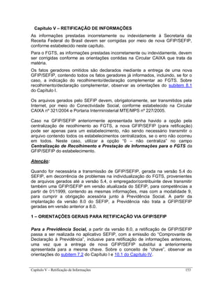 Capítulo V – Retificação de Informações 153
Capítulo V – RETIFICAÇÃO DE INFORMAÇÕES
As informações prestadas incorretamente ou indevidamente à Secretaria da
Receita Federal do Brasil devem ser corrigidas por meio de nova GFIP/SEFIP,
conforme estabelecido neste capítulo.
Para o FGTS, as informações prestadas incorretamente ou indevidamente, devem
ser corrigidas conforme as orientações contidas na Circular CAIXA que trata da
matéria.
Os fatos geradores omitidos são declarados mediante a entrega de uma nova
GFIP/SEFIP, contendo todos os fatos geradores já informados, incluindo, se for o
caso, a indicação do recolhimento/declaração complementar ao FGTS. Sobre
recolhimento/declaração complementar, observar as orientações do subitem 8.1
do Capítulo I.
Os arquivos gerados pelo SEFIP devem, obrigatoriamente, ser transmitidos pela
Internet, por meio do Conectividade Social, conforme estabelecido na Circular
CAIXA nº 321/2004 e Portaria Interministerial MTE/MPS nº 227/2005.
Caso na GFIP/SEFIP anteriormente apresentada tenha havido a opção pela
centralização de recolhimento ao FGTS, a nova GFIP/SEFIP (para retificação)
pode ser apenas para um estabelecimento, não sendo necessário transmitir o
arquivo contendo todos os estabelecimentos centralizados, se o erro não ocorreu
em todos. Neste caso, utilizar a opção “0 – não centraliza” no campo
Centralização de Recolhimento e Prestação de Informações para o FGTS da
GFIP/SEFIP do estabelecimento.
Atenção:
Quando for necessária a transmissão de GFIP/SEFIP, gerada na versão 5.4 do
SEFIP, em decorrência de problemas na individualização do FGTS, provenientes
de arquivos gerados até a versão 5.4, o empregador/contribuinte deve transmitir
também uma GFIP/SEFIP em versão atualizada do SEFIP, para competências a
partir de 01/1999, contendo as mesmas informações, mas com a modalidade 9,
para cumprir a obrigação acessória junto à Previdência Social. A partir da
implantação da versão 8.0 do SEFIP, a Previdência não trata a GFIP/SEFIP
geradas em versão anterior a 8.0.
1 – ORIENTAÇÕES GERAIS PARA RETIFICAÇÃO VIA GFIP/SEFIP
Para a Previdência Social, a partir da versão 8.0, a retificação de GFIP/SEFIP
passa a ser realizada no aplicativo SEFIP, com a emissão do “Comprovante de
Declaração à Previdência”, inclusive para retificação de informações anteriores,
uma vez que a entrega de nova GFIP/SEFIP substitui a anteriormente
apresentada para a mesma chave. Sobre o conceito de “chave”, observar as
orientações do subitem 7.2 do Capítulo I e 10.1 do Capítulo IV.
 