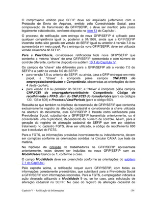 Capítulo V – Retificação de Informações 154
O comprovante emitido pelo SEFIP deve ser arquivado juntamente com o
Protocolo de Envio de Arquivos, emitido pelo Conectividade Social, para
comprovação da transmissão da GFIP/SEFIP, e deve ser mantido pelo prazo
legalmente estabelecido, conforme disposto no item 13 do Capítulo I.
O processo de retificação com entrega de nova GFIP/SEFIP é aplicado para
qualquer competência igual ou posterior a 01/1999, ainda que a GFIP/SEFIP
incorreta tenha sido gerada em versão do SEFIP igual ou anterior à versão 7.0 ou
apresentada em meio papel. Para entrega da nova GFIP/SEFIP, deve ser utilizada
versão atualizada do SEFIP.
Para a Previdência, considera-se retificadora toda nova GFIP/SEFIP que
contenha a mesma “chave” de uma GFIP/SEFIP apresentada e com número de
controle diferente, conforme disposto no subitem 10.1 do Capítulo IV.
Os campos da “chave” são diferentes para a GFIP/SEFIP até a versão 7.0 do
SEFIP e a partir da versão 8.0 do SEFIP:
 para versão 7.0 ou anterior do SEFIP, ou ainda, para a GFIP entregue em meio
papel, a “chave” é composta pelos campos CNPJ/CEI do
empregador/contribuinte e Competência, observadas as orientações do item
4 deste capítulo;
 para versão 8.0 ou posterior do SEFIP, a “chave” é composta pelos campos
CNPJ/CEI do empregador/contribuinte, Competência, Código de
recolhimento e FPAS, além do CNPJ/CEI do tomador/obra (para os códigos
130, 135 e 608) e Processo/Vara/Período (para o código 650).
Ressalta-se que também na hipótese da trasmissão de GFIP/SEFIP que contenha
exclusivamente registro de alteração cadastral e considerando a chave utilizada
na abertura do movimento, esta GFIP/SEFIP é tratada como retificadora pela
Previdência Social, substituindo a GFIP/SEFIP transmitida anteriormente, ou é
considerada uma duplicidade, dependendo do número de controle. Assim, para a
geração do registro de alteração cadastral do SEFIP que tem por objetivo
tratamento no cadastro FGTS, deve ser utilizado, o código de recolhimento 660
que é exclusivo do FGTS.
Para o FGTS, as informações prestadas incorretamente ou indevidamente, devem
ser corrigidas conforme as orientações contidas na Circular CAIXA que trata da
matéria.
Na hipótese de omissão de trabalhadores na GFIP/SEFIP apresentada
anteriormente, estes devem ser incluídos na nova GFIP/SEFIP com as
Modalidades branco ou 1, conforme o caso.
O campo Modalidade deve ser preenchido conforme as orientações do subitem
7.1 do Capítulo I.
Pelo exposto acima, a retificação requer outra GFIP/SEFIP, com todas as
informações corretamente preenchidas, que substituirá para a Previdência Social
a GFIP/SEFIP com informações incorretas. Para o FGTS, o empregador indicará a
ação desejada utilizando a Modalidade 9 ou, se for caso, pela solicitação de
alteração cadastral no SEFIP. No caso do registro de alteração cadastral do
 