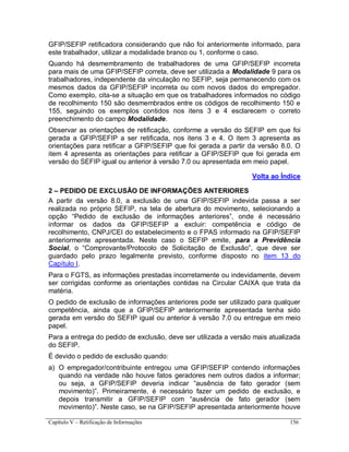 Capítulo V – Retificação de Informações 156
GFIP/SEFIP retificadora considerando que não foi anteriormente informado, para
este trabalhador, utilizar a modalidade branco ou 1, conforme o caso.
Quando há desmembramento de trabalhadores de uma GFIP/SEFIP incorreta
para mais de uma GFIP/SEFIP correta, deve ser utilizada a Modalidade 9 para os
trabalhadores, independente da vinculação no SEFIP, seja permanecendo com os
mesmos dados da GFIP/SEFIP incorreta ou com novos dados do empregador.
Como exemplo, cita-se a situação em que os trabalhadores informados no código
de recolhimento 150 são desmembrados entre os códigos de recolhimento 150 e
155, seguindo os exemplos contidos nos itens 3 e 4 esclarecem o correto
preenchimento do campo Modalidade.
Observar as orientações de retificação, conforme a versão do SEFIP em que foi
gerada a GFIP/SEFIP a ser retificada, nos itens 3 e 4. O item 3 apresenta as
orientações para retificar a GFIP/SEFIP que foi gerada a partir da versão 8.0. O
item 4 apresenta as orientações para retificar a GFIP/SEFIP que foi gerada em
versão do SEFIP igual ou anterior à versão 7.0 ou apresentada em meio papel.
Volta ao Índice
2 – PEDIDO DE EXCLUSÃO DE INFORMAÇÕES ANTERIORES
A partir da versão 8.0, a exclusão de uma GFIP/SEFIP indevida passa a ser
realizada no próprio SEFIP, na tela de abertura do movimento, selecionando a
opção “Pedido de exclusão de informações anteriores”, onde é necessário
informar os dados da GFIP/SEFIP a excluir: competência e código de
recolhimento, CNPJ/CEI do estabelecimento e o FPAS informado na GFIP/SEFIP
anteriormente apresentada. Neste caso o SEFIP emite, para a Previdência
Social, o “Comprovante/Protocolo de Solicitação de Exclusão”, que deve ser
guardado pelo prazo legalmente previsto, conforme disposto no item 13 do
Capítulo I.
Para o FGTS, as informações prestadas incorretamente ou indevidamente, devem
ser corrigidas conforme as orientações contidas na Circular CAIXA que trata da
matéria.
O pedido de exclusão de informações anteriores pode ser utilizado para qualquer
competência, ainda que a GFIP/SEFIP anteriormente apresentada tenha sido
gerada em versão do SEFIP igual ou anterior à versão 7.0 ou entregue em meio
papel.
Para a entrega do pedido de exclusão, deve ser utilizada a versão mais atualizada
do SEFIP.
É devido o pedido de exclusão quando:
a) O empregador/contribuinte entregou uma GFIP/SEFIP contendo informações
quando na verdade não houve fatos geradores nem outros dados a informar;
ou seja, a GFIP/SEFIP deveria indicar “ausência de fato gerador (sem
movimento)”. Primeiramente, é necessário fazer um pedido de exclusão, e
depois transmitir a GFIP/SEFIP com “ausência de fato gerador (sem
movimento)”. Neste caso, se na GFIP/SEFIP apresentada anteriormente houve
 