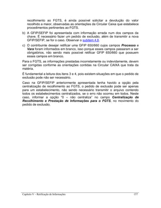 Capítulo V – Retificação de Informações 157
recolhimento ao FGTS, é ainda possível solicitar a devolução do valor
recolhido a maior, observadas as orientações da Circular Caixa que estabelece
procedimentos pertinentes ao FGTS.
b) A GFIP/SEFIP foi apresentada com informação errada num dos campos da
chave. É necessário fazer um pedido de exclusão, além de transmitir a nova
GFIP/SEFIP, se for o caso. Observar o subitem 4.8.
c) O contribuinte desejar retificar uma GFIP 650/660 cujos campos Processo e
Vara foram informados em branco, isso porque esses campos passaram a ser
obrigatórios, não sendo mais possível retificar GFIP 650/660 que possuem
esses campos em branco.
Para o FGTS, as informações prestadas incorretamente ou indevidamente, devem
ser corrigidas conforme as orientações contidas na Circular CAIXA que trata da
matéria.
É fundamental a leitura dos itens 3 e 4, pois existem situações em que o pedido de
exclusão pode não ser necessário.
Caso na GFIP/SEFIP anteriormente apresentada tenha havido a opção pela
centralização de recolhimento ao FGTS, o pedido de exclusão pode ser apenas
para um estabelecimento, não sendo necessário transmitir o arquivo contendo
todos os estabelecimentos centralizados, se o erro não ocorreu em todos. Neste
caso, informar a opção “0 – não centraliza” no campo Centralização de
Recolhimento e Prestação de Informações para o FGTS, no movimento do
pedido de exclusão.
 