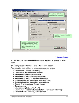 Capítulo V – Retificação de Informações 158
Volta ao Índice
3 – RETIFICAÇÃO DE GFIP/SEFIP GERADA A PARTIR DA VERSÃO 8.0 DO
SEFIP
3.1 – Campos com informação para a Previdência Social:
As orientações deste subitem se aplicam aos seguintes campos:
 Valor devido à Previdência Social;
 Contribuição dos segurados - devida;
 Valor da dedução do salário-família;
 Valor da dedução do salário-maternidade;
 Valor da dedução do 13º salário-maternidade;
 Comercialização da produção – Pessoa Jurídica;
 Comercialização da produção – Pessoa Física;
 Receita de evento desportivo/patrocínio;
 Compensação;
 Valor da retenção (Lei nº 9.711/98);
 Valores pagos a cooperativas de trabalho (com e sem adicional);
 Valor das faturas emitidas para o tomador;
Selecionar o indicativo de pedido
de exclusão.
Selecionar o estabelecimento para
participar do movimento, sendo
que o FPAS cadastrado deve ser o
da GFIP/SEFIP incorreta (a
excluir).
Competência e código de
recolhimento são obrigatórios.
 