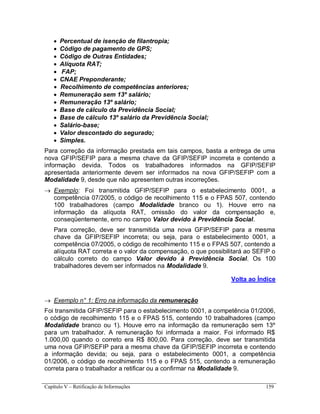 Capítulo V – Retificação de Informações 159
 Percentual de isenção de filantropia;
 Código de pagamento de GPS;
 Código de Outras Entidades;
 Alíquota RAT;
 FAP;
 CNAE Preponderante;
 Recolhimento de competências anteriores;
 Remuneração sem 13º salário;
 Remuneração 13º salário;
 Base de cálculo da Previdência Social;
 Base de cálculo 13º salário da Previdência Social;
 Salário-base;
 Valor descontado do segurado;
 Simples.
Para correção da informação prestada em tais campos, basta a entrega de uma
nova GFIP/SEFIP para a mesma chave da GFIP/SEFIP incorreta e contendo a
informação devida. Todos os trabalhadores informados na GFIP/SEFIP
apresentada anteriormente devem ser informados na nova GFIP/SEFIP com a
Modalidade 9, desde que não apresentem outras incorreções.
 Exemplo: Foi transmitida GFIP/SEFIP para o estabelecimento 0001, a
competência 07/2005, o código de recolhimento 115 e o FPAS 507, contendo
100 trabalhadores (campo Modalidade branco ou 1). Houve erro na
informação da alíquota RAT, omissão do valor da compensação e,
conseqüentemente, erro no campo Valor devido à Previdência Social.
Para correção, deve ser transmitida uma nova GFIP/SEFIP para a mesma
chave da GFIP/SEFIP incorreta; ou seja, para o estabelecimento 0001, a
competência 07/2005, o código de recolhimento 115 e o FPAS 507, contendo a
alíquota RAT correta e o valor da compensação, o que possibilitará ao SEFIP o
cálculo correto do campo Valor devido à Previdência Social. Os 100
trabalhadores devem ser informados na Modalidade 9.
Volta ao Índice
 Exemplo n° 1: Erro na informação da remuneração
Foi transmitida GFIP/SEFIP para o estabelecimento 0001, a competência 01/2006,
o código de recolhimento 115 e o FPAS 515, contendo 10 trabalhadores (campo
Modalidade branco ou 1). Houve erro na informação da remuneração sem 13º
para um trabalhador. A remuneração foi informada a maior. Foi informado R$
1.000,00 quando o correto era R$ 800,00. Para correção, deve ser transmitida
uma nova GFIP/SEFIP para a mesma chave da GFIP/SEFIP incorreta e contendo
a informação devida; ou seja, para o estabelecimento 0001, a competência
01/2006, o código de recolhimento 115 e o FPAS 515, contendo a remuneração
correta para o trabalhador a retificar ou a confirmar na Modalidade 9.
 