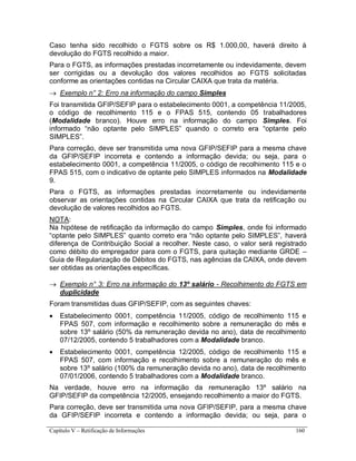 Capítulo V – Retificação de Informações 160
Caso tenha sido recolhido o FGTS sobre os R$ 1.000,00, haverá direito à
devolução do FGTS recolhido a maior.
Para o FGTS, as informações prestadas incorretamente ou indevidamente, devem
ser corrigidas ou a devolução dos valores recolhidos ao FGTS solicitadas
conforme as orientações contidas na Circular CAIXA que trata da matéria.
 Exemplo n° 2: Erro na informação do campo Simples
Foi transmitida GFIP/SEFIP para o estabelecimento 0001, a competência 11/2005,
o código de recolhimento 115 e o FPAS 515, contendo 05 trabalhadores
(Modalidade branco). Houve erro na informação do campo Simples. Foi
informado “não optante pelo SIMPLES” quando o correto era “optante pelo
SIMPLES”.
Para correção, deve ser transmitida uma nova GFIP/SEFIP para a mesma chave
da GFIP/SEFIP incorreta e contendo a informação devida; ou seja, para o
estabelecimento 0001, a competência 11/2005, o código de recolhimento 115 e o
FPAS 515, com o indicativo de optante pelo SIMPLES informados na Modalidade
9.
Para o FGTS, as informações prestadas incorretamente ou indevidamente
observar as orientações contidas na Circular CAIXA que trata da retificação ou
devolução de valores recolhidos ao FGTS.
NOTA:
Na hipótese de retificação da informação do campo Simples, onde foi informado
“optante pelo SIMPLES” quanto correto era “não optante pelo SIMPLES”, haverá
diferença de Contribuição Social a recolher. Neste caso, o valor será registrado
como débito do empregador para com o FGTS, para quitação mediante GRDE –
Guia de Regularização de Débitos do FGTS, nas agências da CAIXA, onde devem
ser obtidas as orientações específicas.
 Exemplo n° 3: Erro na informação do 13º salário - Recolhimento do FGTS em
duplicidade
Foram transmitidas duas GFIP/SEFIP, com as seguintes chaves:
 Estabelecimento 0001, competência 11/2005, código de recolhimento 115 e
FPAS 507, com informação e recolhimento sobre a remuneração do mês e
sobre 13º salário (50% da remuneração devida no ano), data de recolhimento
07/12/2005, contendo 5 trabalhadores com a Modalidade branco.
 Estabelecimento 0001, competência 12/2005, código de recolhimento 115 e
FPAS 507, com informação e recolhimento sobre a remuneração do mês e
sobre 13º salário (100% da remuneração devida no ano), data de recolhimento
07/01/2006, contendo 5 trabalhadores com a Modalidade branco.
Na verdade, houve erro na informação da remuneração 13º salário na
GFIP/SEFIP da competência 12/2005, ensejando recolhimento a maior do FGTS.
Para correção, deve ser transmitida uma nova GFIP/SEFIP, para a mesma chave
da GFIP/SEFIP incorreta e contendo a informação devida; ou seja, para o
 