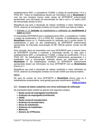 Capítulo V – Retificação de Informações 161
estabelecimento 0001, a competência 12/2005, o código de recolhimento 115 e o
FPAS 507. Todos os trabalhadores devem ser informados com a Modalidade 9,
uma vez que constava branco neste campo da GFIP/SEFIP anteriormente
apresentada, com informação da remuneração do mês e com o 13º salário (50%
da remuneração devida no ano).
Ressalta-se que para a devolução de valores recolhidos a maior referentes ao
FGTS, observar as orientações contidas na Circular CAIXA que trata da matéria.
 Exemplo n° 4: Inclusão de trabalhadores e retificação de recolhimento a
maior ao FGTS
Foi transmitida GFIP/SEFIP para o estabelecimento 0001, a competência 11/2005,
o código de recolhimento 115 e o FPAS 507, contendo 12 trabalhadores (campo
Modalidade branco ou 1). Posteriormente foi verificado que o correto seriam 15
trabalhadores e para um dos trabalhadores da GFIP/SEFIP anteriormente
apresentada, foi informada remuneração de R$ 1000,00 quando correto era R$
800,00.
Para correção, deve ser transmitida uma nova GFIP/SEFIP para a mesma chave
da GFIP/SEFIP incorreta e contendo a informação devida; ou seja, para o
estabelecimento 0001, a competência 11/2005, o código de recolhimento 115 e o
FPAS 507. Os trabalhadores da GFIP/SEFIP anteriormente apresentada e o
trabalhador com a remuneração retificada devem ser informados com a
Modalidade 9. Os trabalhadores omitidos na GFIP/SEFIP anteriormente
apresentada devem ser informados na nova GFIP/SEFIP com as Modalidades
branco ou 1.
Ressalta-se que para a devolução de valores recolhidos a maior referentes ao
FGTS, observar as orientações contidas na Circular CAIXA que trata da matéria.
NOTA:
No caso de constar da nova GFIP/SEFIP a Modalidade branco para os 3
trabalhadores acrescentados, será gerada guia para recolhimento do FGTS.
Volta ao Índice
3.2 – Campos de dados cadastrais com única solicitação de retificação
As orientações deste subitem se aplicam aos seguintes campos:
 Razão social do empregador/contribuinte;
 Endereço do empregador/contribuinte;
 CNAE;
 Razão social do tomador/obra;
 Endereço do tomador/obra;
 Nome do trabalhador;
 Endereço do trabalhador;
 Matrícula;
 Número da CTPS/série.
 