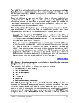 Capítulo V – Retificação de Informações 162
Para o FGTS, a retificação da informação prestada em tais campos exceto Razão
Social e Endereço do tomador/obra deve ser solicitada por intermédio da opção
de alteração cadastral via SEFIP, observadas as orientações da Circular Caixa
que trata da matéria.
Caso seja utilizada a importação de folha, indicar a alteração cadastral nos
registros 10, 13 ou 14 do arquivo de folha de pagamento (SEFIP.RE). Tais
solicitações podem ser efetuadas a qualquer tempo, desde que ocorra em
GFIP/SEFIP de recolhimento regular na próxima competência devida, não sendo
necessária a entrega de uma nova GFIP/SEFIP.
Para a Previdência Social, basta que, a partir da próxima competência devida,
seja apresentada a GFIP/SEFIP com as informações corretas, não sendo
necessário retificar cada uma das competências com informação incorreta.
 Exemplo: Foi transmitida GFIP/SEFIP para o estabelecimento 0001, a
competência 07/2005, o código de recolhimento 115 e o FPAS 515, contendo
20 trabalhadores (campo Modalidade branco ou 1). Houve erro na informação
do CNAE e do nome de um trabalhador.
Basta que na próxima GFIP/SEFIP a ser transmitida, seja informado o CNAE e
o nome corretos. Nesta mesma GFIP/SEFIP é necessário solicitar a alteração
do CNAE e do nome do trabalhador na opção de alteração cadastral via
SEFIP. Caso seja utilizada a importação de folha, indicar a alteração do CNAE
e do nome do trabalhador nos registros 10 e 13 do arquivo de folha de
pagamento, observadas as orientações da Circular Caixa que estabelece
procedimentos pertinentes à retificação de informações ao FGTS, transferência
de contas FGTS e à devolução de valores recolhidos ao FGTS.
Volta ao Índice
3.3 – Campos de dados cadastrais com solicitação de retificação para cada
competência em que houve erro
As orientações deste subitem se aplicam aos seguintes campos:
 PIS/PASEP/CI do trabalhador;
 Data de admissão;
 Data de nascimento;
 CBO;
 Ocorrência;
 Categoria;
 Data/código de movimentação.
Para o FGTS, a retificação dos campos, exceto Ocorrência e Categoria, deve ser
solicitada por intermédio da opção de alteração cadastral via SEFIP. Caso seja
utilizada a importação de folha, indicar a alteração cadastral no registro 13 do
arquivo de folha de pagamento. Tais solicitações podem ser efetuadas a qualquer
tempo, porém, é recomendado que ocorra na primeira nova GFIP/SEFIP que
corrigirá o dado, para a Previdência Social, conforme orientação contida nos
 