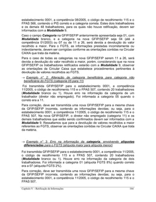 Capítulo V – Retificação de Informações 164
estabelecimento 0001, a competência 08/2005, o código de recolhimento 115 e o
FPAS 566, contendo o PIS correto e a categoria correta. Estes dois trabalhadores
e os demais 48 trabalhadores, para os quais não houve retificação, devem ser
informados com a Modalidade 9.
Caso o campo Categoria na GFIP/SEFIP anteriormente apresentada seja 01, com
Modalidade branco, e a categoria na nova GFIP/SEFIP seja 04 (até a
competência 01/2003) ou 07 ou de 11 a 26, será devida a devolução do valor
recolhido a maior. Para o FGTS, as informações prestadas incorretamente ou
indevidamente, devem ser corrigidas conforme as orientações contidas na Circular
CAIXA que trata da matéria.
Para o caso de todas as categorias na nova GFIP/SEFIP serem 11 a 26, será
devida a devolução do valor recolhido a maior, porém, considerando que na nova
GFIP/SEFIP os trabalhadores retificados estarão com a Modalidade 9, observar
as orientações da Circular Caixa que estabelece procedimentos pertinentes à
devolução de valores recolhidos ao FGTS.
 Exemplo n° 2: Alteração de categoria beneficiária para categoria não
beneficiária do FGTS (categoria 05 para 11)
Foi transmitida GFIP/SEFIP para o estabelecimento 0001, a competência
11/2005, o código de recolhimento 115 e o FPAS 507, contendo 20 trabalhadores
(Modalidade branco ou 1). Houve erro na informação da categoria de um
trabalhador (diretor não empregado). Foi informada a categoria 05 quando o
correto era a 11.
Para correção, deve ser transmitida uma nova GFIP/SEFIP para a mesma chave
da GFIP/SEFIP incorreta, contendo as informações devidas; ou seja, para o
estabelecimento 0001, a competência 11/2005, o código de recolhimento 115 e o
FPAS 507. Na nova GFIP/SEFIP, o diretor não empregado (categoria 11) e os
demais trabalhadores que estão sendo confirmados devem ser informados com a
Modalidade 9. Ressaltamos que para a devolução de valores recolhidos a maior
referentes ao FGTS, observar as orientações contidas na Circular CAIXA que trata
da matéria.
 Exemplo n° 3: Erro na informação da categoria, envolvendo alíquotas
diferenciadas para o FGTS (alíquota maior para alíquota menor)
Foi transmitida GFIP/SEFIP para o estabelecimento 0001, a competência 11/2005,
o código de recolhimento 115 e o FPAS 507, contendo 20 trabalhadores
(Modalidade branco ou 1). Houve erro na informação da categoria de dois
trabalhadores. Foi informada a categoria 01 (alíquota FGTS 8%) quando correto
era a 07 (alíquota FGTS 2%).
Para correção, deve ser transmitida uma nova GFIP/SEFIP para a mesma chave
da GFIP/SEFIP incorreta, contendo as informações devidas; ou seja, para o
estabelecimento 0001, a competência 11/2005, o código de recolhimento 115 e o
FPAS 507.
 