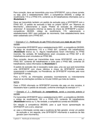 Capítulo V – Retificação de Informações 167
Para correção, deve ser transmitida uma nova GFIP/SEFIP, com a chave correta;
ou seja, para o estabelecimento 0001, a competência 08/2005, o código de
recolhimento 115 e o FPAS 515, contendo os 20 trabalhadores informados com a
Modalidade 9.
Deve ser transmitido também um pedido de exclusão para a GFIP/SEFIP com o
FPAS 507. O pedido de exclusão é feito no próprio SEFIP, em “Abertura do
Movimento”, selecionando a opção “Pedido de exclusão de informações
anteriores”. É necessário informar os dados da chave da GFIP/SEFIP a excluir:
competência 08/2005, código de recolhimento 115, selecionando o
estabelecimento 0001 para participar do movimento. Este estabelecimento deve
estar cadastrado com o FPAS 507.
→ Exemplo n° 2 – Retificação de um FPAS informado para mais de um FPAS
correto:
Foi transmitida GFIP/SEFIP para o estabelecimento 0001, a competência 09/2005,
o código de recolhimento 115 e o FPAS 507, contendo 100 trabalhadores
(Modalidade branco ou 1). Alguns trabalhadores foram informados no FPAS
incorreto. Na verdade, 80 trabalhadores eram vinculados ao FPAS 507 e 20
trabalhadores eram vinculados ao FPAS 566.
Para correção, devem ser transmitidas duas novas GFIP/SEFIP, uma para o
FPAS 507, contendo 80 trabalhadores e outra para o FPAS 566, contendo 20
trabalhadores, todos informados na Modalidade 9.
O pedido de exclusão não é necessário neste caso, uma vez que será transmitida
uma GFIP/SEFIP com chave idêntica à chave da GFIP/SEFIP incorreta,
ocasionando a substituição, na Previdência, da GFIP/SEFIP incorreta pela nova
GFIP/SEFIP correta.
Para o FGTS, as informações prestadas incorretamente ou indevidamente
observar as orientações contidas na Circular CAIXA que trata da matéria.
NOTA:
Caso o FPAS informado na GFIP/SEFIP incorreta não seja um dos corretos, é
necessário fazer o pedido de exclusão, conforme orientação do exemplo nº 1.
→ Exemplo n° 3 – Retificação de competência, sendo a incorreta anterior à
correta:
Foi transmitida GFIP/SEFIP para o estabelecimento 0001, a competência 08/2005,
o código de recolhimento 150 e o FPAS 515, contendo 50 trabalhadores
(Modalidade branco ou 1). Na verdade, a competência correta era 09/2005.
Em relação à competência 08/2005, para a qual houve apresentação da
GFIP/SEFIP com o erro, observar:
a) caso a informação correta seja a ausência de fato gerador, enviar um pedido
de exclusão e, em seguida, uma GFIP/SEFIP informando a ausência de fato
gerador (sem movimento);
 