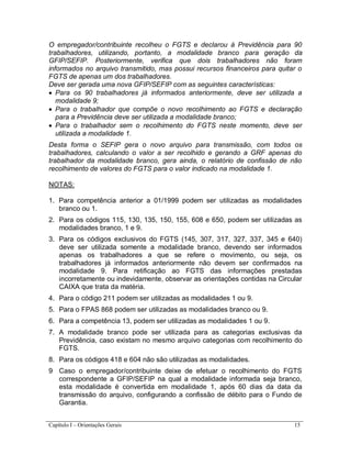 Capítulo I – Orientações Gerais 15
O empregador/contribuinte recolheu o FGTS e declarou à Previdência para 90
trabalhadores, utilizando, portanto, a modalidade branco para geração da
GFIP/SEFIP. Posteriormente, verifica que dois trabalhadores não foram
informados no arquivo transmitido, mas possui recursos financeiros para quitar o
FGTS de apenas um dos trabalhadores.
Deve ser gerada uma nova GFIP/SEFIP com as seguintes características:
 Para os 90 trabalhadores já informados anteriormente, deve ser utilizada a
modalidade 9;
 Para o trabalhador que compõe o novo recolhimento ao FGTS e declaração
para a Previdência deve ser utilizada a modalidade branco;
 Para o trabalhador sem o recolhimento do FGTS neste momento, deve ser
utilizada a modalidade 1.
Desta forma o SEFIP gera o novo arquivo para transmissão, com todos os
trabalhadores, calculando o valor a ser recolhido e gerando a GRF apenas do
trabalhador da modalidade branco, gera ainda, o relatório de confissão de não
recolhimento de valores do FGTS para o valor indicado na modalidade 1.
NOTAS:
1. Para competência anterior a 01/1999 podem ser utilizadas as modalidades
branco ou 1.
2. Para os códigos 115, 130, 135, 150, 155, 608 e 650, podem ser utilizadas as
modalidades branco, 1 e 9.
3. Para os códigos exclusivos do FGTS (145, 307, 317, 327, 337, 345 e 640)
deve ser utilizada somente a modalidade branco, devendo ser informados
apenas os trabalhadores a que se refere o movimento, ou seja, os
trabalhadores já informados anteriormente não devem ser confirmados na
modalidade 9. Para retificação ao FGTS das informações prestadas
incorretamente ou indevidamente, observar as orientações contidas na Circular
CAIXA que trata da matéria.
4. Para o código 211 podem ser utilizadas as modalidades 1 ou 9.
5. Para o FPAS 868 podem ser utilizadas as modalidades branco ou 9.
6. Para a competência 13, podem ser utilizadas as modalidades 1 ou 9.
7. A modalidade branco pode ser utilizada para as categorias exclusivas da
Previdência, caso existam no mesmo arquivo categorias com recolhimento do
FGTS.
8. Para os códigos 418 e 604 não são utilizadas as modalidades.
9 Caso o empregador/contribuinte deixe de efetuar o recolhimento do FGTS
correspondente a GFIP/SEFIP na qual a modalidade informada seja branco,
esta modalidade é convertida em modalidade 1, após 60 dias da data da
transmissão do arquivo, configurando a confissão de débito para o Fundo de
Garantia.
 
