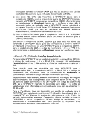 Capítulo V – Retificação de Informações 169
orientações contidas na Circular CAIXA que trata da devolução dos valores
recolhidos indevidamente ou da retificação de informação ao FGTS.
c) caso ainda não tenha sido transmitida a GFIP/SEFIP devida para a
competência 10/2005, sendo a chave desta igual a da GFIP/SEFIP incorreta,
transmitir a GFIP/SEFIP correta para a competência 10/2005 informando todos
os trabalhadores na Modalidade branco ou 1, conforme o caso. Não é
necessário pedido de exclusão, pois a GFIP/SEFIP correta substituirá a
incorreta na Previdência Social. Para o FGTS observar as orientações contidas
na Circular CAIXA que trata da devolução dos valores recolhidos
indevidamente ou da retificação de informação ao FGTS.
d) caso a GFIP/SEFIP correta para a competência 10/2005 e a GFIP/SEFIP
incorreta tenham chaves diferentes, enviar um pedido de exclusão para a
GFIP/SEFIP incorreta.
Em relação à competência 09/2005, observar que caso ainda não tenha sido
transmitida a GFIP/SEFIP devida para esta competência, a empresa também
providenciará a transmissão de uma GFIP/SEFIP para a competência 09/2005,
para o estabelecimento 0001, o código de recolhimento 150 e o FPAS 515,
informando todos os trabalhadores na Modalidade branco ou 1, conforme o caso.
→ Exemplo n° 5 – Retificação de código de recolhimento:
Foi transmitida GFIP/SEFIP para o estabelecimento 0001, a competência 09/2005,
o código de recolhimento 115 e o FPAS 612, contendo 100 trabalhadores
(Modalidade branco ou 1). Na verdade, o código de recolhimento correto era o
211.
Para correção, deve ser transmitida uma nova GFIP/SEFIP para o
estabelecimento 0001, a competência 09/2005, o FPAS 612 e o código de
recolhimento 211, informando todos os trabalhadores na Modalidade 9,
considerando a natureza do código 211 (sem recolhimento ao FGTS).
Especificamente neste exemplo, também houve erro na informação da categoria
dos trabalhadores, pois os cooperados, cujas categorias devem ser 17, 18, 24 ou
25, somente podem ser informados na GFIP/SEFIP com código de recolhimento
211. Se a GFIP/SEFIP incorreta foi transmitida com código 115, então os
trabalhadores foram informados com outra categoria, e não com as categorias 17,
18, 24 ou 25.
Para a Previdência, deve ser transmitido um pedido de exclusão para a
GFIP/SEFIP com o código de recolhimento 115. O pedido de exclusão é feito no
próprio SEFIP, em “Abertura do Movimento”, selecionando a opção “Pedido de
exclusão de informações anteriores”. É necessário informar os dados da chave da
GFIP/SEFIP a excluir: competência 09/2005, código de recolhimento 115,
selecionando o estabelecimento 0001 para participar do movimento. Este
estabelecimento deve estar cadastrado com o FPAS 612.
 