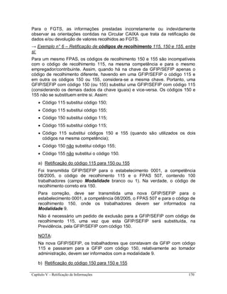 Capítulo V – Retificação de Informações 170
Para o FGTS, as informações prestadas incorretamente ou indevidamente
observar as orientações contidas na Circular CAIXA que trata da retificação de
dados e/ou devolução de valores recolhidos ao FGTS.
→ Exemplo n° 6 – Retificação de códigos de recolhimento 115, 150 e 155, entre
si:
Para um mesmo FPAS, os códigos de recolhimento 150 e 155 são incompatíveis
com o código de recolhimento 115, na mesma competência e para o mesmo
empregador/contribuinte. Assim, quando há na chave da GFIP/SEFIP apenas o
código de recolhimento diferente, havendo em uma GFIP/SEFIP o código 115 e
em outra os códigos 150 ou 155, considera-se a mesma chave. Portanto, uma
GFIP/SEFIP com código 150 (ou 155) substitui uma GFIP/SEFIP com código 115
(considerando os demais dados da chave iguais) e vice-versa. Os códigos 150 e
155 não se substituem entre si. Assim:
 Código 115 substitui código 150;
 Código 115 substitui código 155;
 Código 150 substitui código 115;
 Código 155 substitui código 115;
 Código 115 substitui códigos 150 e 155 (quando são utilizados os dois
códigos na mesma competência);
 Código 150 não substitui código 155;
 Código 155 não substitui o código 150.
a) Retificação do código 115 para 150 ou 155
Foi transmitida GFIP/SEFIP para o estabelecimento 0001, a competência
08/2005, o código de recolhimento 115 e o FPAS 507, contendo 100
trabalhadores (campo Modalidade branco ou 1). Na verdade, o código de
recolhimento correto era 150.
Para correção, deve ser transmitida uma nova GFIP/SEFIP para o
estabelecimento 0001, a competência 08/2005, o FPAS 507 e para o código de
recolhimento 150, onde os trabalhadores devem ser informados na
Modalidade 9.
Não é necessário um pedido de exclusão para a GFIP/SEFIP com código de
recolhimento 115, uma vez que esta GFIP/SEFIP será substituída, na
Previdência, pela GFIP/SEFIP com código 150.
NOTA:
Na nova GFIP/SEFIP, os trabalhadores que constavam da GFIP com código
115 e passaram para a GFIP com código 150, relativamente ao tomador
administração, devem ser informados com a modalidade 9.
b) Retificação do código 150 para 150 e 155
 