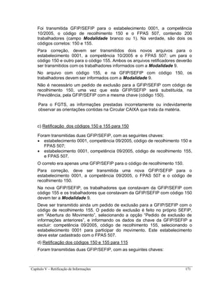Capítulo V – Retificação de Informações 171
Foi transmitida GFIP/SEFIP para o estabelecimento 0001, a competência
10/2005, o código de recolhimento 150 e o FPAS 507, contendo 200
trabalhadores (campo Modalidade branco ou 1). Na verdade, são dois os
códigos corretos: 150 e 155.
Para correção, devem ser transmitidos dois novos arquivos para o
estabelecimento 0001, a competência 10/2005 e o FPAS 507: um para o
código 150 e outro para o código 155. Ambos os arquivos retificadores deverão
ser transmitidos com os trabalhadores informados com a Modalidade 9.
No arquivo com código 155, e na GFIP/SEFIP com código 150, os
trabalhadores devem ser informados com a Modalidade 9.
Não é necessário um pedido de exclusão para a GFIP/SEFIP com código de
recolhimento 150, uma vez que esta GFIP/SEFIP será substituída, na
Previdência, pela GFIP/SEFIP com a mesma chave (código 150).
Para o FGTS, as informações prestadas incorretamente ou indevidamente
observar as orientações contidas na Circular CAIXA que trata da matéria.
c) Retificação dos códigos 150 e 155 para 150
Foram transmitidas duas GFIP/SEFIP, com as seguintes chaves:
 estabelecimento 0001, competência 09/2005, código de recolhimento 150 e
FPAS 507;
 estabelecimento 0001, competência 09/2005, código de recolhimento 155,
e FPAS 507.
O correto era apenas uma GFIP/SEFIP para o código de recolhimento 150.
Para correção, deve ser transmitida uma nova GFIP/SEFIP para o
estabelecimento 0001, a competência 09/2005, o FPAS 507 e o código de
recolhimento 150.
Na nova GFIP/SEFIP, os trabalhadores que constavam da GFIP/SEFIP com
código 155 e os trabalhadores que constavam da GFIP/SEFIP com código 150
devem ter a Modalidade 9.
Deve ser transmitido ainda um pedido de exclusão para a GFIP/SEFIP com o
código de recolhimento 155. O pedido de exclusão é feito no próprio SEFIP,
em “Abertura do Movimento”, selecionando a opção “Pedido de exclusão de
informações anteriores”, e informando os dados da chave da GFIP/SEFIP a
excluir: competência 09/2005, código de recolhimento 155, selecionando o
estabelecimento 0001 para participar do movimento. Este estabelecimento
deve estar cadastrado com o FPAS 507.
d) Retificação dos códigos 150 e 155 para 115
Foram transmitidas duas GFIP/SEFIP, com as seguintes chaves:
 