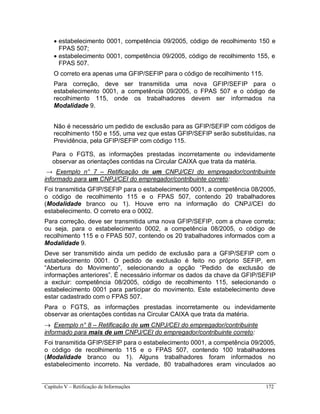 Capítulo V – Retificação de Informações 172
 estabelecimento 0001, competência 09/2005, código de recolhimento 150 e
FPAS 507;
 estabelecimento 0001, competência 09/2005, código de recolhimento 155, e
FPAS 507.
O correto era apenas uma GFIP/SEFIP para o código de recolhimento 115.
Para correção, deve ser transmitida uma nova GFIP/SEFIP para o
estabelecimento 0001, a competência 09/2005, o FPAS 507 e o código de
recolhimento 115, onde os trabalhadores devem ser informados na
Modalidade 9.
Não é necessário um pedido de exclusão para as GFIP/SEFIP com códigos de
recolhimento 150 e 155, uma vez que estas GFIP/SEFIP serão substituídas, na
Previdência, pela GFIP/SEFIP com código 115.
Para o FGTS, as informações prestadas incorretamente ou indevidamente
observar as orientações contidas na Circular CAIXA que trata da matéria.
→ Exemplo n° 7 – Retificação de um CNPJ/CEI do empregador/contribuinte
informado para um CNPJ/CEI do empregador/contribuinte correto:
Foi transmitida GFIP/SEFIP para o estabelecimento 0001, a competência 08/2005,
o código de recolhimento 115 e o FPAS 507, contendo 20 trabalhadores
(Modalidade branco ou 1). Houve erro na informação do CNPJ/CEI do
estabelecimento. O correto era o 0002.
Para correção, deve ser transmitida uma nova GFIP/SEFIP, com a chave correta;
ou seja, para o estabelecimento 0002, a competência 08/2005, o código de
recolhimento 115 e o FPAS 507, contendo os 20 trabalhadores informados com a
Modalidade 9.
Deve ser transmitido ainda um pedido de exclusão para a GFIP/SEFIP com o
estabelecimento 0001. O pedido de exclusão é feito no próprio SEFIP, em
“Abertura do Movimento”, selecionando a opção “Pedido de exclusão de
informações anteriores”. É necessário informar os dados da chave da GFIP/SEFIP
a excluir: competência 08/2005, código de recolhimento 115, selecionando o
estabelecimento 0001 para participar do movimento. Este estabelecimento deve
estar cadastrado com o FPAS 507.
Para o FGTS, as informações prestadas incorretamente ou indevidamente
observar as orientações contidas na Circular CAIXA que trata da matéria.
 Exemplo n° 8 – Retificação de um CNPJ/CEI do empregador/contribuinte
informado para mais de um CNPJ/CEI do empregador/contribuinte correto:
Foi transmitida GFIP/SEFIP para o estabelecimento 0001, a competência 09/2005,
o código de recolhimento 115 e o FPAS 507, contendo 100 trabalhadores
(Modalidade branco ou 1). Alguns trabalhadores foram informados no
estabelecimento incorreto. Na verdade, 80 trabalhadores eram vinculados ao
 