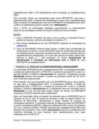 Capítulo V – Retificação de Informações 173
estabelecimento 0001 e 20 trabalhadores eram vinculados ao estabelecimento
0002.
Para correção, devem ser transmitidas duas novas GFIP/SEFIP, uma para o
estabelecimento 0001, contendo 80 trabalhadores e outra para o estabelecimento
0002, contendo 20 trabalhadores. Na nova GFIP/SEFIP do estabelecimento 0001
e 0002, os trabalhadores devem constar com a Modalidade 9.
Para o FGTS, as informações prestadas incorretamente ou indevidamente
observar as orientações contidas na Circular CAIXA que trata da matéria.
NOTAS:
1. Caso o CNPJ/CEI informado não seja um dos corretos, é necessário fazer o
pedido de exclusão, conforme orientação do exemplo nº 7.
2. Para excluir trabalhadores de uma GFIP/SEFIP, observar as orientações do
subitem 3.6.
3. Caso na GFIP/SEFIP incorreta tenha havido a opção pela centralização de
recolhimento ao FGTS, a nova GFIP/SEFIP pode ser transmitida apenas para
um estabelecimento, não sendo necessário enviar o arquivo contendo todos os
estabelecimentos centralizados, se o erro não ocorreu em todos. Neste caso,
informar a opção “0 – não centraliza” no campo Centralização de
Recolhimento e Prestação de Informações para o FGTS da nova
GFIP/SEFIP do estabelecimento.
→ Exemplo n° 9 – Retificação de número de processo, vara ou período:
Foi transmitida GFIP/SEFIP para o estabelecimento 0001, a competência 06/2005,
o código de recolhimento 650, o FPAS 515, o número de processo 45, a vara 3, o
período 03/2004 a 10/2004 e Característica 03, contendo 1 trabalhador (campo
Modalidade branco). Na verdade, o número do processo correto era 50, da 2ª
vara. O período estava correto.
Para correção, deve ser transmitida uma nova GFIP/SEFIP para a chave correta,
ou seja para o estabelecimento 0001, a competência 06/2005, o código de
recolhimento 650, o FPAS 515, o número de processo 50, a vara 2, o período
03/2004 a 10/2004 e Característica 03. O trabalhador deve ser informado com a
Modalidade 9, uma vez que este campo estava em branco na GFIP/SEFIP
incorreta (o FGTS foi recolhido para o trabalhador).
Deve ser transmitido ainda um pedido de exclusão para a GFIP/SEFIP com o
processo 45 da 3ª vara. O pedido de exclusão é feito no próprio SEFIP, em
“Abertura do Movimento”, selecionando a opção “Pedido de exclusão de
informações anteriores”. É necessário informar os dados da chave da GFIP/SEFIP
a excluir: competência 06/2005, código de recolhimento 650, número de processo
45, vara 3, período 03/2004 a 10/2004, selecionando o estabelecimento 0001 para
participar do movimento. Para o dado Característica informar a caracterísitica 03
conforme informado na guia incorreta. Este estabelecimento deve estar
cadastrado com o FPAS 515.
 