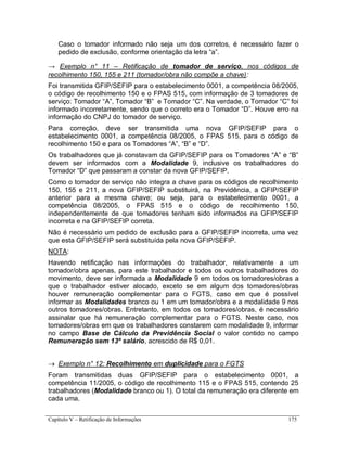 Capítulo V – Retificação de Informações 175
Caso o tomador informado não seja um dos corretos, é necessário fazer o
pedido de exclusão, conforme orientação da letra “a”.
→ Exemplo n° 11 – Retificação de tomador de serviço, nos códigos de
recolhimento 150, 155 e 211 (tomador/obra não compõe a chave):
Foi transmitida GFIP/SEFIP para o estabelecimento 0001, a competência 08/2005,
o código de recolhimento 150 e o FPAS 515, com informação de 3 tomadores de
serviço: Tomador “A”, Tomador “B” e Tomador “C”. Na verdade, o Tomador “C” foi
informado incorretamente, sendo que o correto era o Tomador “D”. Houve erro na
informação do CNPJ do tomador de serviço.
Para correção, deve ser transmitida uma nova GFIP/SEFIP para o
estabelecimento 0001, a competência 08/2005, o FPAS 515, para o código de
recolhimento 150 e para os Tomadores “A”, “B” e “D”.
Os trabalhadores que já constavam da GFIP/SEFIP para os Tomadores “A” e “B”
devem ser informados com a Modalidade 9, inclusive os trabalhadores do
Tomador “D” que passaram a constar da nova GFIP/SEFIP.
Como o tomador de serviço não integra a chave para os códigos de recolhimento
150, 155 e 211, a nova GFIP/SEFIP substituirá, na Previdência, a GFIP/SEFIP
anterior para a mesma chave; ou seja, para o estabelecimento 0001, a
competência 08/2005, o FPAS 515 e o código de recolhimento 150,
independentemente de que tomadores tenham sido informados na GFIP/SEFIP
incorreta e na GFIP/SEFIP correta.
Não é necessário um pedido de exclusão para a GFIP/SEFIP incorreta, uma vez
que esta GFIP/SEFIP será substituída pela nova GFIP/SEFIP.
NOTA:
Havendo retificação nas informações do trabalhador, relativamente a um
tomador/obra apenas, para este trabalhador e todos os outros trabalhadores do
movimento, deve ser informada a Modalidade 9 em todos os tomadores/obras a
que o trabalhador estiver alocado, exceto se em algum dos tomadores/obras
houver remuneração complementar para o FGTS, caso em que é possível
informar as Modalidades branco ou 1 em um tomador/obra e a modalidade 9 nos
outros tomadores/obras. Entretanto, em todos os tomadores/obras, é necessário
assinalar que há remuneração complementar para o FGTS. Neste caso, nos
tomadores/obras em que os trabalhadores constarem com modalidade 9, informar
no campo Base de Cálculo da Previdência Social o valor contido no campo
Remuneração sem 13º salário, acrescido de R$ 0,01.
 Exemplo n° 12: Recolhimento em duplicidade para o FGTS
Foram transmitidas duas GFIP/SEFIP para o estabelecimento 0001, a
competência 11/2005, o código de recolhimento 115 e o FPAS 515, contendo 25
trabalhadores (Modalidade branco ou 1). O total da remuneração era diferente em
cada uma.
 