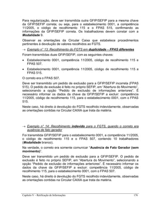 Capítulo V – Retificação de Informações 176
Para regularização, deve ser transmitida outra GFIP/SEFIP para a mesma chave
da GFIP/SEFIP correta; ou seja, para o estabelecimento 0001, a competência
11/2005, o código de recolhimento 115 e o FPAS 515, confirmando as
informações da GFIP/SEFIP correta. Os trabalhadores devem constar com a
Modalidade 9.
Observar as orientações da Circular Caixa que estabelece procedimentos
pertinentes à devolução de valores recolhidos ao FGTS.
 Exemplo n° 13: Recolhimento do FGTS em duplicidade – FPAS diferentes
Foram transmitidas duas GFIP/SEFIP, com as seguintes chaves:
 Estabelecimento 0001, competência 11/2005, código de recolhimento 115 e
FPAS 507.
 Estabelecimento 0001, competência 11/2005, código de recolhimento 115 e
FPAS 515.
O correto era o FPAS 507.
Deve ser transmitido um pedido de exclusão para a GFIP/SEFIP incorreta (FPAS
515). O pedido de exclusão é feito no próprio SEFIP, em “Abertura do Movimento”,
selecionando a opção “Pedido de exclusão de informações anteriores”. É
necessário informar os dados da chave da GFIP/SEFIP a excluir: competência
11/2005, código de recolhimento 115, para o estabelecimento 0001, com o FPAS
515.
Neste caso, há direito à devolução do FGTS recolhido indevidamente, observadas
as orientações contidas na Circular CAIXA que trata da matéria.
 Exemplo n° 14: Recolhimento indevido para o FGTS, quando o correto era
ausência de fato gerador
Foi transmitida GFIP/SEFIP para o estabelecimento 0001, a competência 11/2005,
o código de recolhimento 115 e o FPAS 507, contendo 10 trabalhadores
(Modalidade branco).
Na verdade, o correto era somente comunicar “Ausência de Fato Gerador (sem
movimento)”.
Deve ser transmitido um pedido de exclusão para a GFIP/SEFIP. O pedido de
exclusão é feito no próprio SEFIP, em “Abertura do Movimento”, selecionando a
opção “Pedido de exclusão de informações anteriores”. É necessário informar os
dados da chave da GFIP/SEFIP a excluir: competência 11/2005, código de
recolhimento 115, para o estabelecimento 0001, com o FPAS 507.
Neste caso, há direito à devolução do FGTS recolhido indevidamente, observadas
as orientações contidas na Circular CAIXA que trata da matéria.
 