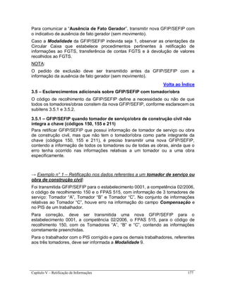 Capítulo V – Retificação de Informações 177
Para comunicar a “Ausência de Fato Gerador”, transmitir nova GFIP/SEFIP com
o indicativo de ausência de fato gerador (sem movimento).
Caso a Modalidade da GFIP/SEFIP indevida seja 1, observar as orientações da
Circular Caixa que estabelece procedimentos pertinentes à retificação de
informações ao FGTS, transferência de contas FGTS e à devolução de valores
recolhidos ao FGTS.
NOTA:
O pedido de exclusão deve ser transmitido antes da GFIP/SEFIP com a
informação da ausência de fato gerador (sem movimento).
Volta ao Índice
3.5 – Esclarecimentos adicionais sobre GFIP/SEFIP com tomador/obra
O código de recolhimento da GFIP/SEFIP define a necessidade ou não de que
todos os tomadores/obras constem da nova GFIP/SEFIP, conforme esclarecem os
subitens 3.5.1 e 3.5.2.
3.5.1 – GFIP/SEFIP quando tomador de serviço/obra de construção civil não
integra a chave (códigos 150, 155 e 211)
Para retificar GFIP/SEFIP que possui informação de tomador de serviço ou obra
de construção civil, mas que não tem o tomador/obra como parte integrante da
chave (códigos 150, 155 e 211), é preciso transmitir uma nova GFIP/SEFIP,
contendo a informação de todos os tomadores ou de todas as obras, ainda que o
erro tenha ocorrido nas informações relativas a um tomador ou a uma obra
especificamente.
→ Exemplo n° 1 – Retificação nos dados referentes a um tomador de serviço ou
obra de construção civil:
Foi transmitida GFIP/SEFIP para o estabelecimento 0001, a competência 02/2006,
o código de recolhimento 150 e o FPAS 515, com informação de 3 tomadores de
serviço: Tomador “A”, Tomador “B” e Tomador “C”. No conjunto de informações
relativas ao Tomador “C”, houve erro na informação do campo Compensação e
no PIS de um trabalhador.
Para correção, deve ser transmitida uma nova GFIP/SEFIP para o
estabelecimento 0001, a competência 02/2006, o FPAS 515, para o código de
recolhimento 150, com os Tomadores “A”, “B” e “C”, contendo as informações
corretamente preenchidas.
Para o trabalhador com o PIS corrigido e para os demais trabalhadores, referentes
aos três tomadores, deve ser informada a Modalidade 9.
 