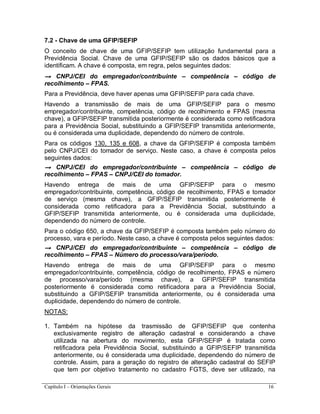 Capítulo I – Orientações Gerais 16
7.2 - Chave de uma GFIP/SEFIP
O conceito de chave de uma GFIP/SEFIP tem utilização fundamental para a
Previdência Social. Chave de uma GFIP/SEFIP são os dados básicos que a
identificam. A chave é composta, em regra, pelos seguintes dados:
→ CNPJ/CEI do empregador/contribuinte – competência – código de
recolhimento – FPAS.
Para a Previdência, deve haver apenas uma GFIP/SEFIP para cada chave.
Havendo a transmissão de mais de uma GFIP/SEFIP para o mesmo
empregador/contribuinte, competência, código de recolhimento e FPAS (mesma
chave), a GFIP/SEFIP transmitida posteriormente é considerada como retificadora
para a Previdência Social, substituindo a GFIP/SEFIP transmitida anteriormente,
ou é considerada uma duplicidade, dependendo do número de controle.
Para os códigos 130, 135 e 608, a chave da GFIP/SEFIP é composta também
pelo CNPJ/CEI do tomador de serviço. Neste caso, a chave é composta pelos
seguintes dados:
→ CNPJ/CEI do empregador/contribuinte – competência – código de
recolhimento – FPAS – CNPJ/CEI do tomador.
Havendo entrega de mais de uma GFIP/SEFIP para o mesmo
empregador/contribuinte, competência, código de recolhimento, FPAS e tomador
de serviço (mesma chave), a GFIP/SEFIP transmitida posteriormente é
considerada como retificadora para a Previdência Social, substituindo a
GFIP/SEFIP transmitida anteriormente, ou é considerada uma duplicidade,
dependendo do número de controle.
Para o código 650, a chave da GFIP/SEFIP é composta também pelo número do
processo, vara e período. Neste caso, a chave é composta pelos seguintes dados:
→ CNPJ/CEI do empregador/contribuinte – competência – código de
recolhimento – FPAS – Número do processo/vara/período.
Havendo entrega de mais de uma GFIP/SEFIP para o mesmo
empregador/contribuinte, competência, código de recolhimento, FPAS e número
de processo/vara/período (mesma chave), a GFIP/SEFIP transmitida
posteriormente é considerada como retificadora para a Previdência Social,
substituindo a GFIP/SEFIP transmitida anteriormente, ou é considerada uma
duplicidade, dependendo do número de controle.
NOTAS:
1. Também na hipótese da trasmissão de GFIP/SEFIP que contenha
exclusivamente registro de alteração cadastral e considerando a chave
utilizada na abertura do movimento, esta GFIP/SEFIP é tratada como
retificadora pela Previdência Social, substituindo a GFIP/SEFIP transmitida
anteriormente, ou é considerada uma duplicidade, dependendo do número de
controle. Assim, para a geração do registro de alteração cadastral do SEFIP
que tem por objetivo tratamento no cadastro FGTS, deve ser utilizado, na
 