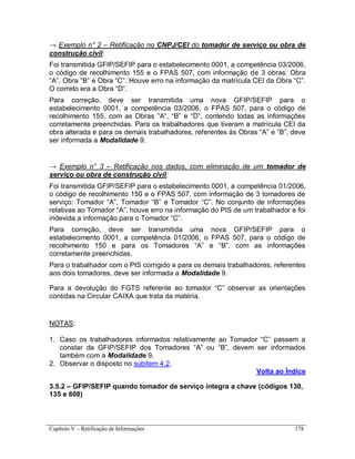 Capítulo V – Retificação de Informações 178
→ Exemplo n° 2 – Retificação no CNPJ/CEI do tomador de serviço ou obra de
construção civil:
Foi transmitida GFIP/SEFIP para o estabelecimento 0001, a competência 03/2006,
o código de recolhimento 155 e o FPAS 507, com informação de 3 obras: Obra
“A”, Obra “B” e Obra “C”. Houve erro na informação da matrícula CEI da Obra “C”.
O correto era a Obra “D”.
Para correção, deve ser transmitida uma nova GFIP/SEFIP para o
estabelecimento 0001, a competência 03/2006, o FPAS 507, para o código de
recolhimento 155, com as Obras “A”, “B” e “D”, contendo todas as informações
corretamente preenchidas. Para os trabalhadores que tiveram a matrícula CEI da
obra alterada e para os demais trabalhadores, referentes às Obras “A” e “B”, deve
ser informada a Modalidade 9.
→ Exemplo n° 3 – Retificação nos dados, com eliminação de um tomador de
serviço ou obra de construção civil:
Foi transmitida GFIP/SEFIP para o estabelecimento 0001, a competência 01/2006,
o código de recolhimento 150 e o FPAS 507, com informação de 3 tomadores de
serviço: Tomador “A”, Tomador “B” e Tomador “C”. No conjunto de informações
relativas ao Tomador “A”, houve erro na informação do PIS de um trabalhador e foi
indevida a informação para o Tomador “C”.
Para correção, deve ser transmitida uma nova GFIP/SEFIP para o
estabelecimento 0001, a competência 01/2006, o FPAS 507, para o código de
recolhimento 150 e para os Tomadores “A” e “B”, com as informações
corretamente preenchidas.
Para o trabalhador com o PIS corrigido e para os demais trabalhadores, referentes
aos dois tomadores, deve ser informada a Modalidade 9.
Para a devolução do FGTS referente ao tomador “C” observar as orientações
contidas na Circular CAIXA que trata da matéria.
NOTAS:
1. Caso os trabalhadores informados relativamente ao Tomador “C” passem a
constar da GFIP/SEFIP dos Tomadores “A” ou “B”, devem ser informados
também com a Modalidade 9.
2. Observar o disposto no subitem 4.2.
Volta ao Índice
3.5.2 – GFIP/SEFIP quando tomador de serviço integra a chave (códigos 130,
135 e 608)
 