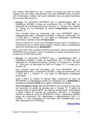 Capítulo V – Retificação de Informações 179
Para retificar GFIP/SEFIP em que o tomador de serviço faz parte da chave
(códigos 130, 135 e 608), basta transmitir uma nova GFIP/SEFIP para o tomador
com a informação a retificar, não sendo necessário incluir os demais tomadores
para os quais não houve erro.
 Exemplo: Foi transmitida GFIP/SEFIP para o estabelecimento 0001, a
competência 02/2006, o código de recolhimento 130 e o FPAS 680, com
informação de 3 tomadores de serviço: Tomador “A”, Tomador “B” e Tomador
“C”. Houve erro na informação do campo Compensação, referente ao
Tomador “C”.
Para correção, deve ser transmitida uma nova GFIP/SEFIP para o
estabelecimento 0001, a competência 02/2006, o código de recolhimento 130,
o FPAS 680 e o Tomador “C”, com todas as informações corretamente
preenchidas, incluindo o campo Compensação.
Como se trata de um campo com informação exclusiva para a Previdência, e
considerando que os demais dados estejam corretos, todos os trabalhadores
devem ser informados com a Modalidade 9.
Caso o erro tenha sido no próprio CNPJ/CEI do tomador, além da informação da
GFIP/SEFIP para o tomador correto é necessário um pedido de exclusão para o
tomador com o CNPJ/CEI incorreto.
 Exemplo: Foi transmitida GFIP/SEFIP para o estabelecimento 0001, a
competência 02/2006, o código de recolhimento 130 e o FPAS 680, com
informação de 3 tomadores de serviço: Tomador “A”, Tomador “B” e Tomador
“C”. Houve erro na informação do CNPJ do Tomador “C”. O correto era o
Tomador “D”.
Para correção, deve ser transmitida uma nova GFIP/SEFIP para o
estabelecimento 0001, a competência 02/2006, o código de recolhimento 130,
o FPAS 680 e o Tomador “D”, com todas as informações corretamente
preenchidas.
Como o CNPJ do tomador foi alterado (dado componente da chave da
GFIP/SEFIP), os trabalhadores devem ser informados com a Modalidade 9,
ressaltando que para o FGTS não se aplica a retificação do tomador.
Para a Previdência Social, além da GFIP/SEFIP com o tomador correto, deve
ser transmitido um pedido de exclusão para o Tomador “C”. O pedido de
exclusão é feito no próprio SEFIP, em “Abertura do Movimento”, selecionando
a opção “Pedido de exclusão de informações anteriores”. É necessário
informar os dados da chave da GFIP/SEFIP a excluir: competência 02/2006,
código de recolhimento 130, selecionando o estabelecimento 0001 e o
Tomador “C” para participarem do movimento. Este estabelecimento deve
estar cadastrado com o FPAS 680.
Volta ao Índice
 