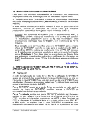 Capítulo V – Retificação de Informações 180
3.6 – Eliminando trabalhadores de uma GFIP/SEFIP
Caso tenha sido informado indevidamente um trabalhador para determinado
empregador/contribuinte, a eliminação deve ser efetuada da seguinte forma:
a) Transmissão de nova GFIP/SEFIP, contendo os trabalhadores corretamente
vinculados ao empregador/contribuinte (Modalidade 9), já eliminado o trabalhador
indevido;
b) Para solicitar a devolução do FGTS recolhido a maior ou para exclusão de
declaração, observar as orientações da Circular Caixa que estabelece
procedimentos pertinentes à devolução de valores recolhidos ao FGTS.
 Exemplo: Foi transmitida GFIP/SEFIP para o estabelecimento 0001, a
competência 07/2005, o código de recolhimento 115 e o FPAS 507, contendo
10 trabalhadores (Modalidade branco ou 1). Dois trabalhadores foram
incorretamente informados nesta GFIP/SEFIP, com recolhimento de FGTS,
inclusive.
Para correção, deve ser transmitida uma nova GFIP/SEFIP para a mesma
chave da GFIP/SEFIP incorreta; ou seja, para o estabelecimento 0001, a
competência 07/2005, o código de recolhimento 115 e o FPAS 507, contendo
os 8 trabalhadores corretamente vinculados a este empregador/contribuinte,
com a Modalidade 9. Além disso, observar as orientações da Circular Caixa
que estabelece procedimentos pertinentes à retificação de informações ao
FGTS, transferência de contas FGTS e à devolução de valores recolhidos ao
FGTS.
Volta ao Índice
4 – RETIFICAÇÃO DE GFIP/SEFIP GERADA ATÉ A VERSÃO 7.0 DO SEFIP OU
APRESENTADA EM MEIO PAPEL
4.1 - Regra geral
A partir da implantação da versão 8.0 do SEFIP, a retificação de GFIP/SEFIP
gerada até a versão 7.0 ou apresentada em meio papel também deve ser feita por
intermédio de nova GFIP/SEFIP; ou seja, com a entrega de uma GFIP/SEFIP, que
substituirá as informações anteriores no cadastro da Previdência Social e corrigirá,
no que for pertinente, os dados do FGTS.
Para a GFIP/SEFIP gerada até a versão 7.0 ou apresentada em meio papel, o
conceito de chave da GFIP/SEFIP considera apenas o CNPJ/CEI do
empregador/contribuinte e a competência.
Para a Previdência, significa que a nova GFIP/SEFIP substituirá as informações
contidas no seu cadastro independentemente do código de recolhimento e do
FPAS, inclusive as informações provenientes de GRFP – Guia Rescisória do
FGTS e Informações à Previdência Social e formulários retificadores – RDE, RDT
e RRD. Assim, se existirem duas ou mais GFIP/SEFIP apresentadas numa
determinada competência (até versão 7.0 do SEFIP ou apresentada em meio
 