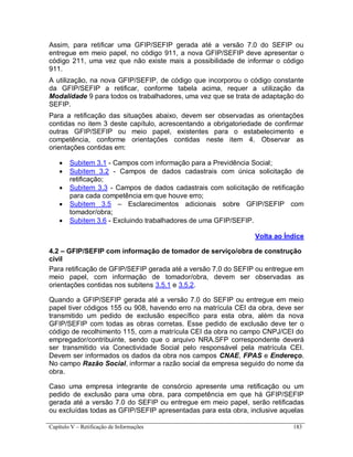 Capítulo V – Retificação de Informações 183
Assim, para retificar uma GFIP/SEFIP gerada até a versão 7.0 do SEFIP ou
entregue em meio papel, no código 911, a nova GFIP/SEFIP deve apresentar o
código 211, uma vez que não existe mais a possibilidade de informar o código
911.
A utilização, na nova GFIP/SEFIP, de código que incorporou o código constante
da GFIP/SEFIP a retificar, conforme tabela acima, requer a utilização da
Modalidade 9 para todos os trabalhadores, uma vez que se trata de adaptação do
SEFIP.
Para a retificação das situações abaixo, devem ser observadas as orientações
contidas no item 3 deste capítulo, acrescentando a obrigatoriedade de confirmar
outras GFIP/SEFIP ou meio papel, existentes para o estabelecimento e
competência, conforme orientações contidas neste item 4. Observar as
orientações contidas em:
 Subitem 3.1 - Campos com informação para a Previdência Social;
 Subitem 3.2 - Campos de dados cadastrais com única solicitação de
retificação;
 Subitem 3.3 - Campos de dados cadastrais com solicitação de retificação
para cada competência em que houve erro;
 Subitem 3.5 – Esclarecimentos adicionais sobre GFIP/SEFIP com
tomador/obra;
 Subitem 3.6 - Excluindo trabalhadores de uma GFIP/SEFIP.
Volta ao Índice
4.2 – GFIP/SEFIP com informação de tomador de serviço/obra de construção
civil
Para retificação de GFIP/SEFIP gerada até a versão 7.0 do SEFIP ou entregue em
meio papel, com informação de tomador/obra, devem ser observadas as
orientações contidas nos subitens 3.5.1 e 3.5.2.
Quando a GFIP/SEFIP gerada até a versão 7.0 do SEFIP ou entregue em meio
papel tiver códigos 155 ou 908, havendo erro na matrícula CEI da obra, deve ser
transmitido um pedido de exclusão específico para esta obra, além da nova
GFIP/SEFIP com todas as obras corretas. Esse pedido de exclusão deve ter o
código de recolhimento 115, com a matrícula CEI da obra no campo CNPJ/CEI do
empregador/contribuinte, sendo que o arquivo NRA.SFP correspondente deverá
ser transmitido via Conectividade Social pelo responsável pela matrícula CEI.
Devem ser informados os dados da obra nos campos CNAE, FPAS e Endereço.
No campo Razão Social, informar a razão social da empresa seguido do nome da
obra.
Caso uma empresa integrante de consórcio apresente uma retificação ou um
pedido de exclusão para uma obra, para competência em que há GFIP/SEFIP
gerada até a versão 7.0 do SEFIP ou entregue em meio papel, serão retificadas
ou excluídas todas as GFIP/SEFIP apresentadas para esta obra, inclusive aquelas
 