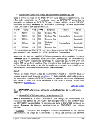 Capítulo V – Retificação de Informações 185
b) Nova GFIP/SEFIP com código de recolhimento diferente do 135
Caso a retificação seja em GFIP/SEFIP com outro código de recolhimento, esta
informação substituirá, na Previdência, todas as GFIP/SEFIP existentes na
competência, inclusive as GFIP/SEFIP com códigos 130/909, para o CNPJ/CEI
constante do campo Tomador da GFIP/SEFIP com código 130/909, excetuando-
se as GFIP/SEFIP com códigos 650/904.
SEFIP Comp Cód FPAS Empresa Tomador Status
6.4 10/2004 115 523 Sindicato Alfa - Válida
6.4 10/2004 130 507 Sindicato Alfa Empresa Beta Substituída*
6.4 10/2004 115 507 Empresa Beta - Substituída*
6.4 10/2004 130 507
Sindicato
Gama
Empresa Beta Substituída*
8.0 10/2004 115 507 Empresa Beta - Retificadora
* Foi transmitida nova GFIP/SEFIP com código de recolhimento 115, FPAS 507, para a
competência 10/2004, versão 8.0 do SEFIP, no CNPJ da Empresa Beta.
Ainda que não haja erro na GFIP/SEFIP em que consta a Empresa Beta no campo
Tomador, deve ser transmitida nova GFIP/SEFIP, com código 135, tendo em vista
que a GFIP/SEFIP inicialmente transmitida foi substituída pela GFIP/SEFIP com
código 115 para a Empresa Beta. Este procedimento é destinado exclusivamente
à Previdência. Por esta razão, não havendo nenhum outro erro a retificar, os
trabalhadores devem ser informados com a Modalidade 9.
NOTA:
Para as GFIP/SEFIP com código de recolhimento 130/909 e FPAS 680, deve ser
seguida a regra geral, disposta no subitem 4.1 deste capítulo, observado que deve
ser transmitida uma nova GFIP/SEFIP contendo todos os tomadores, ainda que o
erro tenha ocorrido nos dados referentes a um tomador apenas, assim como
disposto no subitem 3.5.1.
Volta ao Índice
4.4 – GFIP/SEFIP referente ao dirigente sindical (códigos de recolhimento
608/910)
a) Nova GFIP/SEFIP com código de recolhimento 608
Para a Previdência, a nova GFIP/SEFIP com código de recolhimento 608
substituirá não apenas as GFIP/SEFIP com códigos 608/910, mas também todas
as GFIP/SEFIP apresentadas na competência para o CNPJ/CEI constante do
campo Tomador de Serviço, excetuando-se as GFIP/SEFIP com códigos
650/904.
→ Exemplo: O Sindicato Alfa entregou a GFIP/SEFIP referente ao seu pessoal
administrativo, no código de recolhimento 115, FPAS 523, competência 03/2004,
 