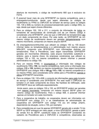 Capítulo I – Orientações Gerais 17
abertura de movimento, o código de recolhimento 660 que é exclusivo do
FGTS.
2. É possível haver mais de uma GFIP/SEFIP na mesma competência, para o
empregador/contribuinte, desde que sejam diferentes os códigos de
recolhimento ou FPAS ou CNPJ/CEI do tomador de serviço (para os códigos
130, 135 e 608) ou número do processo/vara/período (para o código 650), ou
seja, desde que sejam chaves diferentes.
3. Para os códigos 150, 155 e 211, o conjunto de informação de todos os
tomadores de serviço/obras de construção civil de um mesmo código é
considerado uma GFIP/SEFIP, uma vez que o CNPJ/CEI do tomador/obra não
é um dado componente da chave. Por esta razão, as GFIP/SEFIP de um
mesmo código de recolhimento devem ser geradas obrigatoriamente num
mesmo movimento, compondo um mesmo arquivo SEFIP.
4. Os empregadores/contribuintes que utilizam os códigos 150 ou 155 devem
informar todos os tomadores/obras e a administração num mesmo arquivo
NRA.SFP, compondo uma GFIP/SEFIP, com informações distintas por
tomador/obra. Para a Previdência, caso sejam transmitidas GFIP/SEFIP
geradas em movimentos diferentes, cada arquivo transmitido substituirá o
anterior, para a mesma chave. As empresas construtoras que utilizam os
códigos 150 e 155, na mesma competência, devem informar o pessoal
administrativo no código 150.
5. Para um mesmo FPAS, é incompatível a informação dos códigos de
recolhimento 115 e 150, na mesma competência, bem como a informação dos
códigos 115 e 155, também na mesma competência. Caso sejam transmitidas
GFIP/SEFIP com códigos 115 e 150 ou 115 e 155, na mesma competência e
no mesmo FPAS, será considerada como válida para a Previdência apenas a
última GFIP/SEFIP transmitida.
6. Para os códigos 130, 135 e 608, o conjunto de informações para cada tomador
de serviço é considerado uma GFIP/SEFIP. Por esta razão o CNPJ/CEI do
tomador é um dado componente da chave. Na hipótese de retificação, cada
GFIP/SEFIP deve ser retificada separadamente.
Ainda assim, para os códigos 130 e 135, as GFIP/SEFIP podem ser geradas
num mesmo movimento, compondo um mesmo arquivo SEFIP (para um
mesmo código de recolhimento). Para o código 608, é possível informar
apenas um tomador em cada movimento.
7. Para a cooperativa de trabalho, os cooperados devem ser informados em
GFIP/SEFIP com código 211, e os trabalhadores da administração da
cooperativa em GFIP/SEFIP com código 115 (ou em código próprio,
dependendo da situação, como o 155, por exemplo).
8. Para competências em que há apenas GFIP/SEFIP gerada até a versão 7.0 do
SEFIP ou GFIP entregue em meio papel, a nova GFIP/SEFIP, gerada a partir
da versão 8.0 do SEFIP, substituirá todas as GFIP/SEFIP constantes do
cadastro da Previdência para o CNPJ/CEI e competência, observadas as
 