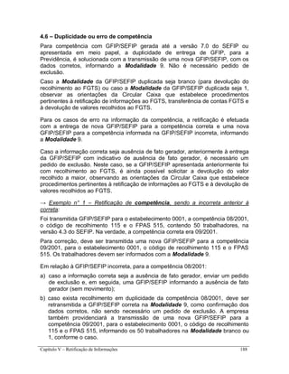 Capítulo V – Retificação de Informações 188
4.6 – Duplicidade ou erro de competência
Para competência com GFIP/SEFIP gerada até a versão 7.0 do SEFIP ou
apresentada em meio papel, a duplicidade de entrega de GFIP, para a
Previdência, é solucionada com a transmissão de uma nova GFIP/SEFIP, com os
dados corretos, informando a Modalidade 9. Não é necessário pedido de
exclusão.
Caso a Modalidade da GFIP/SEFIP duplicada seja branco (para devolução do
recolhimento ao FGTS) ou caso a Modalidade da GFIP/SEFIP duplicada seja 1,
observar as orientações da Circular Caixa que estabelece procedimentos
pertinentes à retificação de informações ao FGTS, transferência de contas FGTS e
à devolução de valores recolhidos ao FGTS.
Para os casos de erro na informação da competência, a retificação é efetuada
com a entrega de nova GFIP/SEFIP para a competência correta e uma nova
GFIP/SEFIP para a competência informada na GFIP/SEFIP incorreta, informando
a Modalidade 9.
Caso a informação correta seja ausência de fato gerador, anteriormente à entrega
da GFIP/SEFIP com indicativo de ausência de fato gerador, é necessário um
pedido de exclusão. Neste caso, se a GFIP/SEFIP apresentada anteriormente foi
com recolhimento ao FGTS, é ainda possível solicitar a devolução do valor
recolhido a maior, observando as orientações da Circular Caixa que estabelece
procedimentos pertinentes à retificação de informações ao FGTS e à devolução de
valores recolhidos ao FGTS.
→ Exemplo n° 1 – Retificação de competência, sendo a incorreta anterior à
correta:
Foi transmitida GFIP/SEFIP para o estabelecimento 0001, a competência 08/2001,
o código de recolhimento 115 e o FPAS 515, contendo 50 trabalhadores, na
versão 4.3 do SEFIP. Na verdade, a competência correta era 09/2001.
Para correção, deve ser transmitida uma nova GFIP/SEFIP para a competência
09/2001, para o estabelecimento 0001, o código de recolhimento 115 e o FPAS
515. Os trabalhadores devem ser informados com a Modalidade 9.
Em relação à GFIP/SEFIP incorreta, para a competência 08/2001:
a) caso a informação correta seja a ausência de fato gerador, enviar um pedido
de exclusão e, em seguida, uma GFIP/SEFIP informando a ausência de fato
gerador (sem movimento);
b) caso exista recolhimento em duplicidade da competência 08/2001, deve ser
retransmitida a GFIP/SEFIP correta na Modalidade 9, como confirmação dos
dados corretos, não sendo necessário um pedido de exclusão. A empresa
também providenciará a transmissão de uma nova GFIP/SEFIP para a
competência 09/2001, para o estabelecimento 0001, o código de recolhimento
115 e o FPAS 515, informando os 50 trabalhadores na Modalidade branco ou
1, conforme o caso.
 