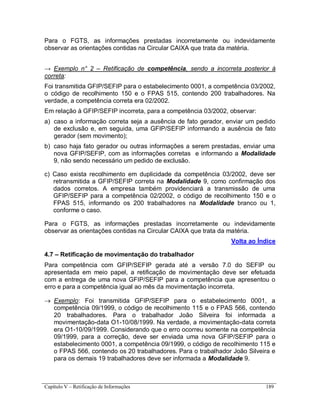 Capítulo V – Retificação de Informações 189
Para o FGTS, as informações prestadas incorretamente ou indevidamente
observar as orientações contidas na Circular CAIXA que trata da matéria.
→ Exemplo n° 2 – Retificação de competência, sendo a incorreta posterior à
correta:
Foi transmitida GFIP/SEFIP para o estabelecimento 0001, a competência 03/2002,
o código de recolhimento 150 e o FPAS 515, contendo 200 trabalhadores. Na
verdade, a competência correta era 02/2002.
Em relação à GFIP/SEFIP incorreta, para a competência 03/2002, observar:
a) caso a informação correta seja a ausência de fato gerador, enviar um pedido
de exclusão e, em seguida, uma GFIP/SEFIP informando a ausência de fato
gerador (sem movimento);
b) caso haja fato gerador ou outras informações a serem prestadas, enviar uma
nova GFIP/SEFIP, com as informações corretas e informando a Modalidade
9, não sendo necessário um pedido de exclusão.
c) Caso exista recolhimento em duplicidade da competência 03/2002, deve ser
retransmitida a GFIP/SEFIP correta na Modalidade 9, como confirmação dos
dados corretos. A empresa também providenciará a transmissão de uma
GFIP/SEFIP para a competência 02/2002, o código de recolhimento 150 e o
FPAS 515, informando os 200 trabalhadores na Modalidade branco ou 1,
conforme o caso.
Para o FGTS, as informações prestadas incorretamente ou indevidamente
observar as orientações contidas na Circular CAIXA que trata da matéria.
Volta ao Índice
4.7 – Retificação de movimentação do trabalhador
Para competência com GFIP/SEFIP gerada até a versão 7.0 do SEFIP ou
apresentada em meio papel, a retificação de movimentação deve ser efetuada
com a entrega de uma nova GFIP/SEFIP para a competência que apresentou o
erro e para a competência igual ao mês da movimentação incorreta.
 Exemplo: Foi transmitida GFIP/SEFIP para o estabelecimento 0001, a
competência 09/1999, o código de recolhimento 115 e o FPAS 566, contendo
20 trabalhadores. Para o trabalhador João Silveira foi informada a
movimentação-data O1-10/08/1999. Na verdade, a movimentação-data correta
era O1-10/09/1999. Considerando que o erro ocorreu somente na competência
09/1999, para a correção, deve ser enviada uma nova GFIP/SEFIP para o
estabelecimento 0001, a competência 09/1999, o código de recolhimento 115 e
o FPAS 566, contendo os 20 trabalhadores. Para o trabalhador João Silveira e
para os demais 19 trabalhadores deve ser informada a Modalidade 9.
 