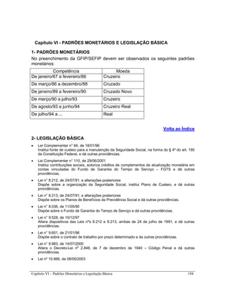 Capítulo VI – Padrões Monetários e Legislação Básica 194
Capítulo VI - PADRÕES MONETÁRIOS E LEGISLAÇÃO BÁSICA
1- PADRÕES MONETÁRIOS
No preenchimento da GFIP/SEFIP devem ser observados os seguintes padrões
monetários:
Competência Moeda
De janeiro/67 a fevereiro/86 Cruzeiro
De março/86 a dezembro/88 Cruzado
De janeiro/89 a fevereiro/90 Cruzado Novo
De março/90 a julho/93 Cruzeiro
De agosto/93 a junho/94 Cruzeiro Real
De julho/94 a ... Real
Volta ao Índice
2- LEGISLAÇÃO BÁSICA
 Lei Complementar n° 84, de 18/01/96
Institui fonte de custeio para a manutenção da Seguridade Social, na forma do § 4º do art. 195
da Constituição Federal, e dá outras providências.
 Lei Complementar n° 110, de 29/06/2001
Institui contribuições sociais, autoriza créditos de complementos de atualização monetária em
contas vinculadas do Fundo de Garantia do Tempo de Serviço – FGTS e dá outras
providências.
 Lei n° 8.212, de 24/07/91, e alterações posteriores
Dispõe sobre a organização da Seguridade Social, institui Plano de Custeio, e dá outras
providências.
 Lei n° 8.213, de 24/07/91, e alterações posteriores
Dispõe sobre os Planos de Benefícios da Previdência Social e dá outras providências.
 Lei n° 8.036, de 11/05/90
Dispõe sobre o Fundo de Garantia do Tempo de Serviço e dá outras providências.
 Lei n° 9.528, de 10/12/97
Altera dispositivos das Leis nºs 8.212 e 8.213, ambas de 24 de julho de 1991, e dá outras
providências.
 Lei n° 9.601, de 21/01/98
Dispõe sobre o contrato de trabalho por prazo determinado e da outras providências.
 Lei n° 9.983, de 14/07/2000
Altera o Decreto-Lei no
2.848, de 7 de dezembro de 1940 – Código Penal e dá outras
providências.
 Lei nº 10.666, de 08/05/2003
 