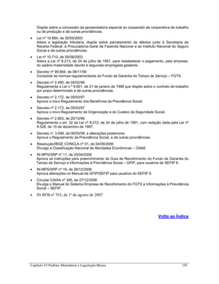 Capítulo VI Padrões Monetários e Legislação Básica 195
Dispõe sobre a concessão da aposentadoria especial ao cooperado de cooperativa de trabalho
ou de produção e dá outras providências.
 Lei nº 10.684, de 30/05/2003
Altera a legislação tributária, dispõe sobre parcelamento de débitos junto à Secretaria da
Receita Federal, à Procuradoria-Geral da Fazenda Nacional e ao Instituto Nacional do Seguro
Social e dá outras providências.
 Lei nº 10.710, de 05/08/2003
Altera a Lei no
8.213, de 24 de julho de 1991, para restabelecer o pagamento, pela empresa,
do salário-maternidade devido à segurada empregada gestante.
 Decreto nº 99.684, de 08/11/90
Consolida as normas regulamentares do Fundo de Garantia do Tempo de Serviço – FGTS.
 Decreto nº 2.490, de 04/02/98
Regulamenta a Lei n.º 9.601, de 21 de janeiro de 1998 que dispõe sobre o contrato de trabalho
por prazo determinado e dá outras providências.
 Decreto nº 2.172, de 05/03/97
Aprova o novo Regulamento dos Benefícios da Previdência Social.
 Decreto nº 2.173, de 05/03/97
Aprova o novo Regulamento da Organização e do Custeio da Seguridade Social.
 Decreto nº 2.803, de 20/10/98
Regulamenta o art. 32 da Lei nº 8.212, de 24 de julho de 1991, com redação dada pela Lei nº
9.528, de 10 de dezembro de 1997.
 Decreto n 3.048, de 06/05/99, e alterações posteriores
Aprova o Regulamento da Previdência Social, e dá outras providências.
 Resolução/IBGE CONCLA nº 01, de 04/09/2006
Divulga a Classificação Nacional de Atividades Econômicas – CNAE.
 IN MPS/SRP nº 11, de 25/04/2006
Aprova as instruções para preenchimento da Guia de Recolhimento do Fundo de Garantia do
Tempo de Serviço e Informações à Previdência Social – GFIP, para usuários do SEFIP 8.
 IN MPS/SRP nº 19, de 26/12/2006
Aprova alterações no Manual da GFIP/SEFIP para usuários do SEFIP 8.
 Circular CAIXA nº 395, de 27/12/2006
Divulga o Manual do Sistema Empresa de Recolhimento do FGTS e Informações à Previdência
Social – SEFIP.
 IN RFB nº 763, de 1º de agosto de 2007
Volta ao Índice
 