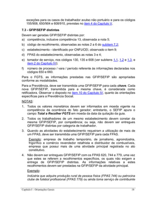Capítulo I – Orientações Gerais 18
exceções para os casos de trabalhador avulso não portuário e para os códigos
155/908, 650/904 e 608/910, previstas no item 4 do Capítulo V.
7.3 - GFIP/SEFIP distintas
Devem ser geradas GFIP/SEFIP distintas por:
a) competência, inclusive competência 13, observada a nota 5;
b) código de recolhimento, observadas as notas 2 a 6 do subitem 7.2;
c) estabelecimento - identificado por CNPJ/CEI, observado o item 9;
d) FPAS do estabelecimento, observadas as notas 3 e 4;
e) tomador de serviço, nos códigos 130, 135 e 608 (ver subitens 1.1, 1.2 e 1.3, e
item 2 do Capítulo IV);
f) número de processo / vara / período referente às informações declaradas nos
códigos 650 e 660.
Para o FGTS, as informações prestadas nas GFIP/SEFIP são apropriadas
conforme as modalidades.
Para a Previdência, deve ser transmitida uma GFIP/SEFIP para cada chave. Cada
nova GFIP/SEFIP, transmitida para a mesma chave, é considerada como
retificadora. Observar o disposto no item 10 do Capítulo IV, quanto às orientações
específicas para a Previdência Social.
NOTAS:
1. Todos os valores monetários devem ser informados em moeda vigente na
competência da ocorrência do fato gerador; entretanto, o SEFIP apura o
campo Total a Recolher FGTS em moeda da data da quitação da guia.
2. Todos os trabalhadores de um mesmo estabelecimento devem constar da
mesma GFIP/SEFIP, por competência; ou seja, não devem ser entregues
GFIP/SEFIP distintas por categoria de trabalhador.
3. Quando as atividades do estabelecimento requeiram a utilização de mais de
um FPAS, deve ser transmitida uma GFIP/SEFIP para cada FPAS.
Exemplo: empresa de trabalho temporário, de jornalismo, agroindústria,
frigorífico e comércio revendedor retalhista e distribuidor de combustíveis,
empresa que possui mais de uma atividade principal registrada no ato
constitutivo.
4. Não devem ser entregues GFIP/SEFIP com os FPAS 620, 744 e 779, uma vez
que estes se referem a recolhimentos específicos, os quais não exigem a
entrega de GFIP/SEFIP distintas. As informações relativas a estes
recolhimentos devem ser prestadas na GFIP/SEFIP da atividade principal.
Exemplo:
Indústria que adquire produção rural de pessoa física (FPAS 744) ou patrocina
clube de futebol profissional (FPAS 779) ou ainda toma serviço de contribuinte
 