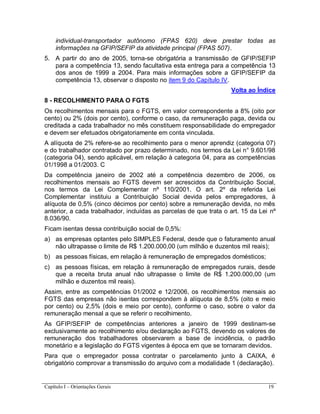 Capítulo I – Orientações Gerais 19
individual-transportador autônomo (FPAS 620) deve prestar todas as
informações na GFIP/SEFIP da atividade principal (FPAS 507).
5. A partir do ano de 2005, torna-se obrigatória a transmissão de GFIP/SEFIP
para a competência 13, sendo facultativa esta entrega para a competência 13
dos anos de 1999 a 2004. Para mais informações sobre a GFIP/SEFIP da
competência 13, observar o disposto no item 9 do Capítulo IV.
Volta ao Índice
8 - RECOLHIMENTO PARA O FGTS
Os recolhimentos mensais para o FGTS, em valor correspondente a 8% (oito por
cento) ou 2% (dois por cento), conforme o caso, da remuneração paga, devida ou
creditada a cada trabalhador no mês constituem responsabilidade do empregador
e devem ser efetuados obrigatoriamente em conta vinculada.
A alíquota de 2% refere-se ao recolhimento para o menor aprendiz (categoria 07)
e do trabalhador contratado por prazo determinado, nos termos da Lei n° 9.601/98
(categoria 04), sendo aplicável, em relação à categoria 04, para as competências
01/1998 a 01/2003. C
Da competência janeiro de 2002 até a competência dezembro de 2006, os
recolhimentos mensais ao FGTS devem ser acrescidos da Contribuição Social,
nos termos da Lei Complementar nº 110/2001. O art. 2º da referida Lei
Complementar instituiu a Contribuição Social devida pelos empregadores, à
alíquota de 0,5% (cinco décimos por cento) sobre a remuneração devida, no mês
anterior, a cada trabalhador, incluídas as parcelas de que trata o art. 15 da Lei nº
8.036/90.
Ficam isentas dessa contribuição social de 0,5%:
a) as empresas optantes pelo SIMPLES Federal, desde que o faturamento anual
não ultrapasse o limite de R$ 1.200.000,00 (um milhão e duzentos mil reais);
b) as pessoas físicas, em relação à remuneração de empregados domésticos;
c) as pessoas físicas, em relação à remuneração de empregados rurais, desde
que a receita bruta anual não ultrapasse o limite de R$ 1.200.000,00 (um
milhão e duzentos mil reais).
Assim, entre as competências 01/2002 e 12/2006, os recolhimentos mensais ao
FGTS das empresas não isentas correspondem à alíquota de 8,5% (oito e meio
por cento) ou 2,5% (dois e meio por cento), conforme o caso, sobre o valor da
remuneração mensal a que se referir o recolhimento.
As GFIP/SEFIP de competências anteriores a janeiro de 1999 destinam-se
exclusivamente ao recolhimento e/ou declaração ao FGTS, devendo os valores de
remuneração dos trabalhadores observarem a base de incidência, o padrão
monetário e a legislação do FGTS vigentes à época em que se tornaram devidos.
Para que o empregador possa contratar o parcelamento junto à CAIXA, é
obrigatório comprovar a transmissão do arquivo com a modalidade 1 (declaração).
 