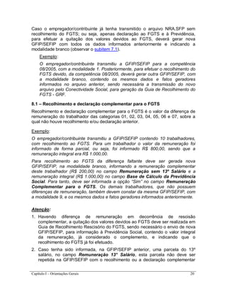 Capítulo I – Orientações Gerais 20
Caso o empregador/contribuinte já tenha transmitido o arquivo NRA.SFP sem
recolhimento do FGTS; ou seja, apenas declaração ao FGTS e à Previdência,
para efetuar a quitação dos valores devidos ao FGTS, deverá gerar nova
GFIP/SEFIP com todos os dados informados anteriormente e indicando a
modalidade branco (observar o subitem 7.1).
Exemplo:
O empregador/contribuinte transmitiu a GFIP/SEFIP para a competência
08/2005, com a modalidade 1. Posteriormente, para efetuar o recolhimento do
FGTS devido, da competência 08/2005, deverá gerar outra GFIP/SEFIP, com
a modalidade branco, contendo os mesmos dados e fatos geradores
informados no arquivo anterior, sendo necessária a transmissão do novo
arquivo pelo Conectividade Social, para geração da Guia de Recolhimento do
FGTS - GRF.
8.1 – Recolhimento e declaração complementar para o FGTS
Recolhimento e declaração complementar para o FGTS é o valor da diferença de
remuneração do trabalhador das categorias 01, 02, 03, 04, 05, 06 e 07, sobre a
qual não houve recolhimento e/ou declaração anterior.
Exemplo:
O empregador/contribuinte transmitiu a GFIP/SEFIP contendo 10 trabalhadores,
com recolhimento ao FGTS. Para um trabalhador o valor da remuneração foi
informado de forma parcial, ou seja, foi informado R$ 800,00, sendo que a
remuneração integral era R$ 1.000,00.
Para recolhimento ao FGTS da diferença faltante deve ser gerada nova
GFIP/SEFIP, na modalidade branco, informando a remuneração complementar
deste trabalhador (R$ 200,00) no campo Remuneração sem 13º Salário e a
remuneração integral (R$ 1.000,00) no campo Base de Cálculo da Previdência
Social. Para tanto, deve ser informada a opção “Sim” no campo Remuneração
Complementar para o FGTS. Os demais trabalhadores, que não possuem
diferenças de remuneração, também devem constar da mesma GFIP/SEFIP, com
a modalidade 9, e os mesmos dados e fatos geradores informados anteriormente.
Atenção:
1. Havendo diferença de remuneração em decorrência de rescisão
complementar, a quitação dos valores devidos ao FGTS deve ser realizada em
Guia de Recolhimento Rescisório do FGTS, sendo necessário o envio de nova
GFIP/SEFIP, para informação à Previdência Social, contendo o valor integral
da remuneração, já considerado o complemento, e indicando que o
recolhimento do FGTS já foi efetuado.
2. Caso tenha sido informada, na GFIP/SEFIP anterior, uma parcela do 13º
salário, no campo Remuneração 13° Salário, esta parcela não deve ser
repetida na GFIP/SEFIP com o recolhimento ou a declaração complementar
 