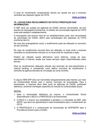 Capítulo I – Orientações Gerais 22
O local do recolhimento complementar deverá ser aquele em que a empresa
centraliza seu depósito regular do FGTS.
Volta ao Índice
10 - LOCAIS PARA RECOLHIMENTO DO FGTS E PRESTAÇÃO DAS
INFORMAÇÕES
A GRF deve ser quitada em agências da CAIXA, bancos conveniados, de livre
escolha do empregador/contribuinte, no âmbito da circunscrição regional do FGTS
onde está sediado o estabelecimento.
O empregador que possua mais de um estabelecimento pode, sem necessidade
de autorização da CAIXA, definir pela centralização dos depósitos do FGTS
(conforme item 9).
No caso dos empregadores rurais, o recolhimento pode ser efetuado no município
do seu domicílio.
No caso de recolhimento recursal deve ser efetuado no local onde a empresa
centraliza os recolhimentos mensais ou no local onde for impetrada a ação.
Poderá ser utilizado canais alternativos como lotéricos, canais de auto-
atendimento e Internet, desde que esses serviços sejam disponibilizados pelos
bancos.
Para os recolhimentos efetuados através dos terminais de auto-atendimento e
internet banking, é considerado como efetivo município de recolhimento o
domicílio da agência bancária de vinculação da conta corrente.
O arquivo NRA.SFP deve ser transmitido obrigatoriamente pela Internet, por meio
do Conectividade Social, para o mesmo município de arrecadação. Para a
transmissão, a empresa deve obter junto às agências da CAIXA, certificado
eletrônico, conforme orientação específica do manual do Conectividade Social.
NOTAS:
1. Após a transmissão eletrônica do arquivo, o Conectividade Social
disponibilizará o SELO e o PROTOCOLO de transmissão.
2. O SELO é o arquivo que possibilitará a geração e a impressão da GRF, pelo
SEFIP, que deve ser apresentada à rede arrecadadora para o recolhimento do
FGTS.
3. O PROTOCOLO é o comprovante de transmissão da GFIP/SEFIP para a
Previdência Social e para a CAIXA.
Volta ao Índice
 