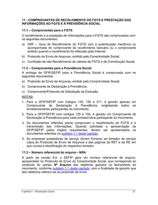 Capítulo I – Orientações Gerais 23
11 - COMPROVANTES DE RECOLHIMENTO DO FGTS E PRESTAÇÃO DAS
INFORMAÇÕES AO FGTS E À PREVIDÊNCIA SOCIAL
11.1 – Comprovantes para o FGTS
O recolhimento e a prestação de informações para o FGTS são comprovados com
os seguintes documentos:
a) GRF – Guia de Recolhimento do FGTS com a autenticação mecânica ou
acompanhada do comprovante de recolhimento bancário ou o comprovante
emitido quando o recolhimento for efetuado pela Internet;
b) Protocolo de Envio de Arquivos, emitido pelo Conectividade Social;
c) Confissão de não Recolhimento de valores de FGTS e de Contribuição Social.
11.2 – Comprovantes para a Previdência Social
A entrega de GFIP/SEFIP para a Previdência Social é comprovada com os
seguintes documentos:
a) Protocolo de Envio de Arquivos, emitido pelo Conectividade Social;
b) Comprovante de Declaração à Previdência;
c) Comprovante/Protocolo de Solicitação de Exclusão.
NOTAS:
1. Para a GFIP/SEFIP com códigos 130, 150 e 211, é gerado apenas um
Comprovante de Declaração à Previdência, englobando todos os
tomadores/obras participantes do movimento.
2. Para a GFIP/SEFIP com códigos 135 e 155, é gerado um Comprovante de
Declaração à Previdência para cada tomador/obra participante do movimento.
3. Os documentos referidos acima comprovam o recolhimento ao FGTS e a
transmissão das informações. Quando solicitada a apresentação da
GFIP/SEFIP pelos órgãos requisitantes, devem ser apresentados os
documentos referidos no subitem 1.1 deste capítulo.
4. As empresas prestadoras de serviço devem fornecer ao tomador de serviço
cópia do Protocolo de Envio de Arquivos e das páginas da RET e da RE em
que consta a identificação do respectivo tomador.
11.3 – Número referencial do arquivo - NRA
A partir da versão 8.0, o SEFIP gera um número referencial de arquivo,
apresentado no Protocolo de Envio do Conectividade Social, que corresponde ao
conteúdo do campo Nº Arquivo dos relatórios gerados no fechamento do
movimento, conforme subitem 1.1 deste capítulo, com a finalidade de garantir que
tais relatórios referem-se ao protocolo de envio.
 