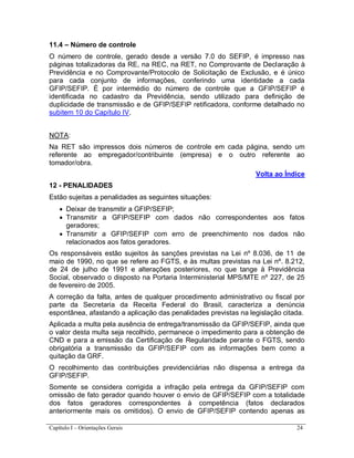Capítulo I – Orientações Gerais 24
11.4 – Número de controle
O número de controle, gerado desde a versão 7.0 do SEFIP, é impresso nas
páginas totalizadoras da RE, na REC, na RET, no Comprovante de Declaração à
Previdência e no Comprovante/Protocolo de Solicitação de Exclusão, e é único
para cada conjunto de informações, conferindo uma identidade a cada
GFIP/SEFIP. É por intermédio do número de controle que a GFIP/SEFIP é
identificada no cadastro da Previdência, sendo utilizado para definição de
duplicidade de transmissão e de GFIP/SEFIP retificadora, conforme detalhado no
subitem 10 do Capítulo IV.
NOTA:
Na RET são impressos dois números de controle em cada página, sendo um
referente ao empregador/contribuinte (empresa) e o outro referente ao
tomador/obra.
Volta ao Índice
12 - PENALIDADES
Estão sujeitas a penalidades as seguintes situações:
 Deixar de transmitir a GFIP/SEFIP;
 Transmitir a GFIP/SEFIP com dados não correspondentes aos fatos
geradores;
 Transmitir a GFIP/SEFIP com erro de preenchimento nos dados não
relacionados aos fatos geradores.
Os responsáveis estão sujeitos às sanções previstas na Lei nº 8.036, de 11 de
maio de 1990, no que se refere ao FGTS, e às multas previstas na Lei nº. 8.212,
de 24 de julho de 1991 e alterações posteriores, no que tange à Previdência
Social, observado o disposto na Portaria Interministerial MPS/MTE nº 227, de 25
de fevereiro de 2005.
A correção da falta, antes de qualquer procedimento administrativo ou fiscal por
parte da Secretaria da Receita Federal do Brasil, caracteriza a denúncia
espontânea, afastando a aplicação das penalidades previstas na legislação citada.
Aplicada a multa pela ausência de entrega/transmissão da GFIP/SEFIP, ainda que
o valor desta multa seja recolhido, permanece o impedimento para a obtenção de
CND e para a emissão da Certificação de Regularidade perante o FGTS, sendo
obrigatória a transmissão da GFIP/SEFIP com as informações bem como a
quitação da GRF.
O recolhimento das contribuições previdenciárias não dispensa a entrega da
GFIP/SEFIP.
Somente se considera corrigida a infração pela entrega da GFIP/SEFIP com
omissão de fato gerador quando houver o envio de GFIP/SEFIP com a totalidade
dos fatos geradores correspondentes à competência (fatos declarados
anteriormente mais os omitidos). O envio de GFIP/SEFIP contendo apenas as
 