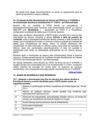 Capítulo I – Orientações Gerais 26
lhe sendo lícito alegar desconhecimento ou danos no equipamento para se
eximir de apresentar o arquivo validado.
14 - Confissão de Não Recolhimento de Valores de FGTS (Lei nº 8.036/90) e
de Contribuição Social (Lei Complementar nº 110/01) – por Remuneração
Quando não for recolhido o FGTS devido na competência, o
empregador/contribuinte deve transmitir, pelo Conectividade Social, um arquivo
NRA.SFP com Modalidade 1 - Declaração ao FGTS e à Previdência,
configurando a confissão de débito para o Fundo de Garantia.
Neste caso, ao efetuar o fechamento, o SEFIP exibirá uma tela com o resumo das
informações do arquivo, contendo o campo Informe a data de posição da
confissão, onde o empregador/contribuinte deverá confirmar a data constante do
campo, para competência no prazo, ou informar a data de posição da confissão de
débito, para competências em atraso. Assim, os valores declarados são
considerados na data informada no referido campo, para efeito de apuração de
débitos, neste ato, confessados espontaneamente. A data em questão é
considerada para todas as declarações participantes de um mesmo arquivo
SEFIP.
Somente após a transmissão do arquivo pelo Conectividade Social é possível
imprimir o Comprovante/Protocolo de Confissão de Não Recolhimento de Valores
de FGTS e de Contribuição Social – por Remuneração.
Os valores declarados como devidos ao FGTS, na forma da Lei nº 8.036/90, e
aqueles devidos em conformidade com a Lei Complementar nº 110/01, constituem
crédito passível de inscrição em dívida ativa, na ausência de oportuno
recolhimento, com conseqüente execução judicial, nos termos da Lei nº 6.830/80.
Volta ao Índice
15 - BASES DE INCIDÊNCIA E NÃO INCIDÊNCIA
15.1 - Integram a remuneração para fins de cálculos dos valores devidos à
Previdência Social e a serem recolhidos para o FGTS, dentre outras, as
seguintes parcelas:
I Abonos ou gratificações de férias, excedentes aos limites legais (art. 144 da
CLT);
II Abonos de qualquer natureza, exceto aqueles cuja incidência seja
expressamente excluída por lei;
III Adicionais de insalubridade, periculosidade, trabalho noturno, por tempo de
serviço, por transferência de local de trabalho ou função;
IV Auxílio-doença (quinze primeiros dias de afastamento);
V Aviso prévio trabalhado;
VI Bonificações;
 