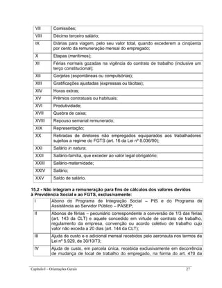 Capítulo I – Orientações Gerais 27
VII Comissões;
VIII Décimo terceiro salário;
IX Diárias para viagem, pelo seu valor total, quando excederem a cinqüenta
por cento da remuneração mensal do empregado;
X Etapas (marítimos);
XI Férias normais gozadas na vigência do contrato de trabalho (inclusive um
terço constitucional);
XII Gorjetas (espontâneas ou compulsórias);
XIII Gratificações ajustadas (expressas ou tácitas);
XIV Horas extras;
XV Prêmios contratuais ou habituais;
XVI Produtividade;
XVII Quebra de caixa;
XVIII Repouso semanal remunerado;
XIX Representação;
XX Retiradas de diretores não empregados equiparados aos trabalhadores
sujeitos a regime do FGTS (art. 16 da Lei nº 8.036/90);
XXI Salário in natura;
XXII Salário-família, que exceder ao valor legal obrigatório;
XXIII Salário-maternidade;
XXIV Salário;
XXV Saldo de salário.
15.2 - Não integram a remuneração para fins de cálculos dos valores devidos
à Previdência Social e ao FGTS, exclusivamente:
I Abono do Programa de Integração Social – PIS e do Programa de
Assistência ao Servidor Público – PASEP;
II Abonos de férias – pecuniário correspondente a conversão de 1/3 das férias
(art. 143 da CLT) e aquele concedido em virtude de contrato de trabalho,
regulamento da empresa, convenção ou acordo coletivo de trabalho cujo
valor não exceda a 20 dias (art. 144 da CLT);
III Ajuda de custo e o adicional mensal recebidos pelo aeronauta nos termos da
Lei nº 5.929, de 30/10/73;
IV Ajuda de custo, em parcela única, recebida exclusivamente em decorrência
de mudança de local de trabalho do empregado, na forma do art. 470 da
 