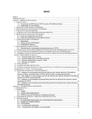 1
ÍNDICE
ÍNDICE........................................................................................................................................................1
APRESENTAÇÃO ......................................................................................................................................6
Capítulo I - ORIENTAÇÕES GERAIS.........................................................................................................7
1 - O QUE É GFIP....................................................................................................................................7
1.1 – O conceito de GFIP para o FGTS e para a Previdência Social ........................................8
1.2 – Retificação de informações..................................................................................................9
2 - QUEM DEVE RECOLHER E INFORMAR ........................................................................................9
3 - QUEM NÃO DEVE RECOLHER E INFORMAR...............................................................................9
4 - O QUE DEVE SER INFORMADO ................................................................................................... 10
5 – AUSÊNCIA DE FATO GERADOR (SEM MOVIMENTO).............................................................. 10
6 - PRAZO PARA ENTREGAR E RECOLHER..................................................................................... 11
6.1 - Prazo de recolhimento ao FGTS........................................................................................ 12
6.2 - Prazo de recolhimento à Previdência Social..................................................................... 12
7 – COMO RECOLHER E INFORMAR ................................................................................................ 13
7.1 - Modalidade........................................................................................................................... 14
7.2 - Chave de uma GFIP/SEFIP................................................................................................ 16
7.3 - GFIP/SEFIP distintas........................................................................................................... 18
8 - RECOLHIMENTO PARA O FGTS................................................................................................... 19
8.1 – Recolhimento e declaração complementar para o FGTS................................................ 20
9 - CENTRALIZAÇÃO DE RECOLHIMENTO E PRESTAÇÃO DE INFORMAÇÕES AO FGTS........ 21
10 - LOCAIS PARA RECOLHIMENTO DO FGTS E PRESTAÇÃO DAS INFORMAÇÕES................. 22
11 - COMPROVANTES DE RECOLHIMENTO DO FGTS E PRESTAÇÃO DAS INFORMAÇÕES AO
FGTS E À PREVIDÊNCIA SOCIAL...................................................................................................... 23
11.1 – Comprovantes para o FGTS............................................................................................ 23
11.2 – Comprovantes para a Previdência Social....................................................................... 23
11.3 – Número referencial do arquivo - NRA............................................................................. 23
11.4 – Número de controle.......................................................................................................... 24
12 - PENALIDADES.............................................................................................................................. 24
13 - GUARDA DA DOCUMENTAÇÃO................................................................................................ 25
14 - Confissão de Não Recolhimento de Valores de FGTS (Lei nº 8.036/90) e de Contribuição Social (Lei
Complementar nº 110/01) – por Remuneração......................................................................................... 26
15 - BASES DE INCIDÊNCIA E NÃO INCIDÊNCIA ........................................................................... 26
15.1 - Integram a remuneração para fins de cálculos dos valores devidos à Previdência
Social e a serem recolhidos para o FGTS, dentre outras, as seguintes parcelas: ................. 26
15.2 - Não integram a remuneração para fins de cálculos dos valores devidos à Previdência
Social e ao FGTS, exclusivamente:............................................................................................ 27
15.3 - Integram a remuneração exclusivamente para fins de cálculos dos valores a serem
recolhidos ao FGTS: .................................................................................................................... 30
15.4 - Integram a remuneração exclusivamente para fins de cálculos dos valores devidos à
Previdência Social:....................................................................................................................... 30
Capítulo II – INFORMAÇÕES CADASTRAIS .......................................................................................... 32
1 - RESPONSÁVEL............................................................................................................................... 32
2 – EMPRESA ....................................................................................................................................... 33
2.1 – CNAE................................................................................................................................... 33
2.2 – CNAE PREPONDERANTE................................................................................................ 33
2.3 - FPAS (Fundo de Previdência e Assistência Social) ......................................................... 34
3 – TOMADOR DE SERVIÇO / OBRA DE CONSTRUÇÃO CIVIL ..................................................... 34
4 – TRABALHADOR ............................................................................................................................ 36
4.1 - Nº PIS/PASEP/INSCRIÇÃO DO CONTRIBUINTE INDIVIDUAL..................................... 36
4.2 - NOME DO TRABALHADOR............................................................................................... 37
4.3 - CATEGORIA........................................................................................................................ 37
4.3.1 – Contribuintes individuais ................................................................................................. 40
4.3.2 – Cooperativas de trabalho ou de produção..................................................................... 41
 