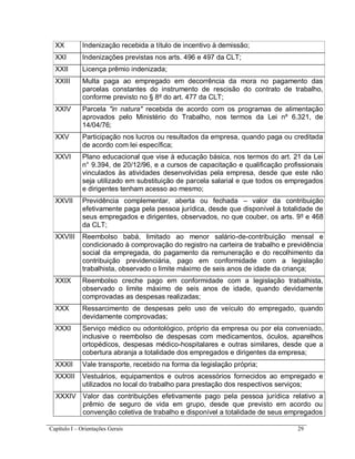 Capítulo I – Orientações Gerais 29
XX Indenização recebida a título de incentivo à demissão;
XXI Indenizações previstas nos arts. 496 e 497 da CLT;
XXII Licença prêmio indenizada;
XXIII Multa paga ao empregado em decorrência da mora no pagamento das
parcelas constantes do instrumento de rescisão do contrato de trabalho,
conforme previsto no § 8º do art. 477 da CLT;
XXIV Parcela "in natura" recebida de acordo com os programas de alimentação
aprovados pelo Ministério do Trabalho, nos termos da Lei nº 6.321, de
14/04/76;
XXV Participação nos lucros ou resultados da empresa, quando paga ou creditada
de acordo com lei específica;
XXVI Plano educacional que vise à educação básica, nos termos do art. 21 da Lei
n° 9.394, de 20/12/96, e a cursos de capacitação e qualificação profissionais
vinculados às atividades desenvolvidas pela empresa, desde que este não
seja utilizado em substituição de parcela salarial e que todos os empregados
e dirigentes tenham acesso ao mesmo;
XXVII Previdência complementar, aberta ou fechada – valor da contribuição
efetivamente paga pela pessoa jurídica, desde que disponível à totalidade de
seus empregados e dirigentes, observados, no que couber, os arts. 9º e 468
da CLT;
XXVIII Reembolso babá, limitado ao menor salário-de-contribuição mensal e
condicionado à comprovação do registro na carteira de trabalho e previdência
social da empregada, do pagamento da remuneração e do recolhimento da
contribuição previdenciária, pago em conformidade com a legislação
trabalhista, observado o limite máximo de seis anos de idade da criança;
XXIX Reembolso creche pago em conformidade com a legislação trabalhista,
observado o limite máximo de seis anos de idade, quando devidamente
comprovadas as despesas realizadas;
XXX Ressarcimento de despesas pelo uso de veículo do empregado, quando
devidamente comprovadas;
XXXI Serviço médico ou odontológico, próprio da empresa ou por ela conveniado,
inclusive o reembolso de despesas com medicamentos, óculos, aparelhos
ortopédicos, despesas médico-hospitalares e outras similares, desde que a
cobertura abranja a totalidade dos empregados e dirigentes da empresa;
XXXII Vale transporte, recebido na forma da legislação própria;
XXXIII Vestuários, equipamentos e outros acessórios fornecidos ao empregado e
utilizados no local do trabalho para prestação dos respectivos serviços;
XXXIV Valor das contribuições efetivamente pago pela pessoa jurídica relativo a
prêmio de seguro de vida em grupo, desde que previsto em acordo ou
convenção coletiva de trabalho e disponível a totalidade de seus empregados
 
